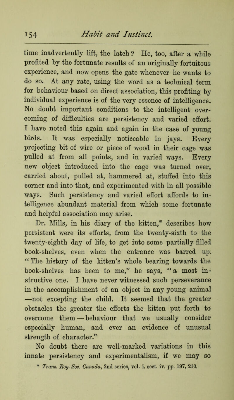 time inadvertently lift, the latch ? He, too, after a while profited by the fortunate results of an originally fortuitous experience, and now opens the gate whenever he wants to do so. At any rate, using the word as a technical term for behaviour based on direct association, this profiting by individual experience is of the very essence of intelligence. No doubt important conditions to the intelligent over- coming of difficulties are persistency and varied effort. I have noted this again and again in the case of young birds. It was especially noticeable in jays. Every projecting bit of wire or piece of wood in their cage was pulled at from all points, and in varied ways. Every new object introduced into the cage was turned over, carried about, pulled at, hammered at, stuffed into this corner and into that, and experimented with in all possible ways. Such persistency and varied effort affords to in- telligence abundant material from which some fortunate and helpful association may arise. Dr. Mills, in his diary of the kitten,* describes how persistent were its efforts, from the twenty-sixth to the twenty-eighth day of life, to get into some partially filled book-shelves, even when the entrance was barred up. “ The history of the kitten’s whole bearing towards the book-shelves has been to me,” he says, “ a most in- structive one. I have never witnessed such perseverance in the accomplishment of an object in any young animal —not excepting the child. It seemed that the greater obstacles the greater the efforts the kitten put forth to overcome them — behaviour that we usually consider especially human, and ever an evidence of unusual strength of character.” No doubt there are well-marked variations in this innate persistency and experimentalism, if we may so * Trans. Boy. Soc. Canada, 2nd series, vol. i. sect. iv. pp. 197, 210.