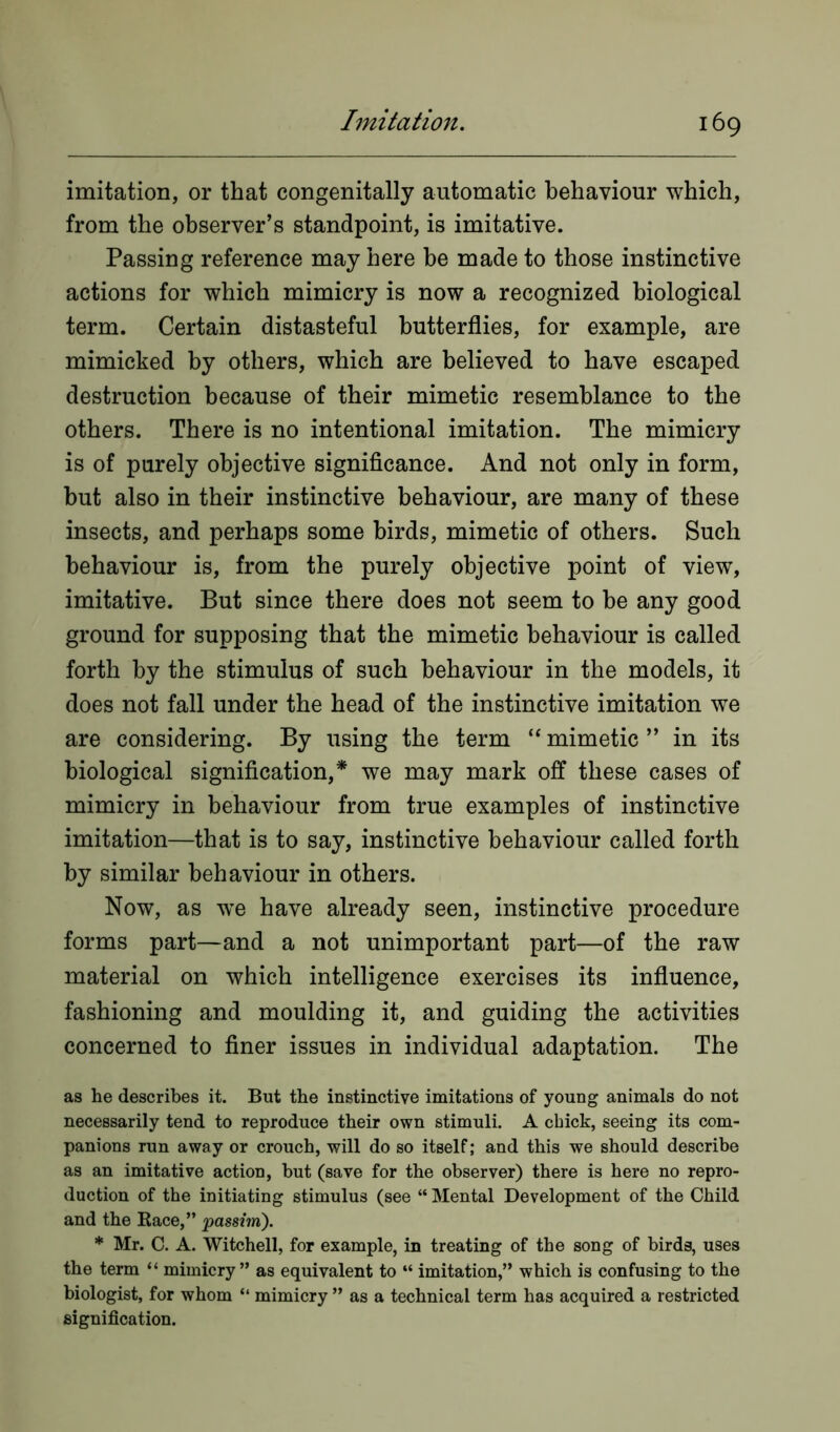 imitation, or that congenitally automatic behaviour which, from the observer’s standpoint, is imitative. Passing reference may here be made to those instinctive actions for which mimicry is now a recognized biological term. Certain distasteful butterflies, for example, are mimicked by others, which are believed to have escaped destruction because of their mimetic resemblance to the others. There is no intentional imitation. The mimicry is of purely objective significance. And not only in form, but also in their instinctive behaviour, are many of these insects, and perhaps some birds, mimetic of others. Such behaviour is, from the purely objective point of view, imitative. But since there does not seem to be any good ground for supposing that the mimetic behaviour is called forth by the stimulus of such behaviour in the models, it does not fall under the head of the instinctive imitation we are considering. By using the term “ mimetic ” in its biological signification,* we may mark off these cases of mimicry in behaviour from true examples of instinctive imitation—that is to say, instinctive behaviour called forth by similar behaviour in others. Now, as wTe have already seen, instinctive procedure forms part—and a not unimportant part—of the raw material on which intelligence exercises its influence, fashioning and moulding it, and guiding the activities concerned to finer issues in individual adaptation. The as he describes it. But the instinctive imitations of young animals do not necessarily tend to reproduce their own stimuli. A chick, seeing its com- panions run away or crouch, will do so itself; and this we should describe as an imitative action, but (save for the observer) there is here no repro- duction of the initiating stimulus (see “ Mental Development of the Child and the Race,” passim). * Mr. C. A. Witchell, for example, in treating of the song of birds, uses the term “ mimicry” as equivalent to “ imitation,” which is confusing to the biologist, for whom “ mimicry ” as a technical term has acquired a restricted signification.