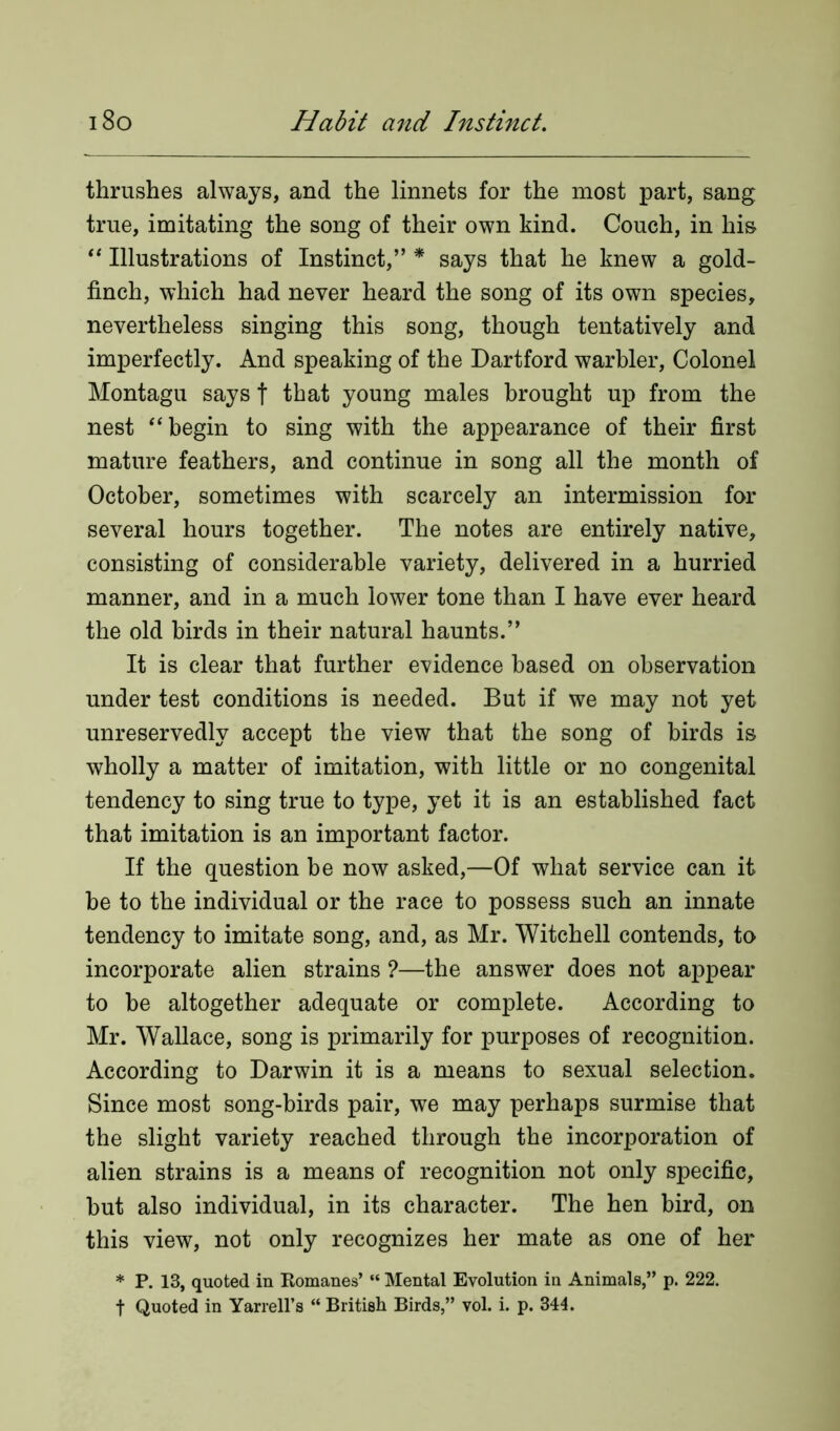 thrushes always, and the linnets for the most part, sang true, imitating the song of their own kind. Couch, in his “ Illustrations of Instinct,” * says that he knew a gold- finch, which had never heard the song of its own species, nevertheless singing this song, though tentatively and imperfectly. And speaking of the Dartford warbler, Colonel Montagu says f that young males brought up from the nest “ begin to sing with the appearance of their first mature feathers, and continue in song all the month of October, sometimes with scarcely an intermission for several hours together. The notes are entirely native, consisting of considerable variety, delivered in a hurried manner, and in a much lower tone than I have ever heard the old birds in their natural haunts.” It is clear that further evidence based on observation under test conditions is needed. But if we may not yet unreservedly accept the view that the song of birds is wholly a matter of imitation, with little or no congenital tendency to sing true to type, yet it is an established fact that imitation is an important factor. If the question be now asked,—Of what service can it be to the individual or the race to possess such an innate tendency to imitate song, and, as Mr. Witchell contends, to incorporate alien strains ?—the answer does not appear to be altogether adequate or complete. According to Mr. Wallace, song is primarily for purposes of recognition. According to Darwin it is a means to sexual selection. Since most song-birds pair, we may perhaps surmise that the slight variety reached through the incorporation of alien strains is a means of recognition not only specific, but also individual, in its character. The hen bird, on this view, not only recognizes her mate as one of her * P. 13, quoted in Romanes’ “ Mental Evolution in Animals,” p. 222. t Quoted in Yarrell’s “ British Birds,” vol. i. p. 344.