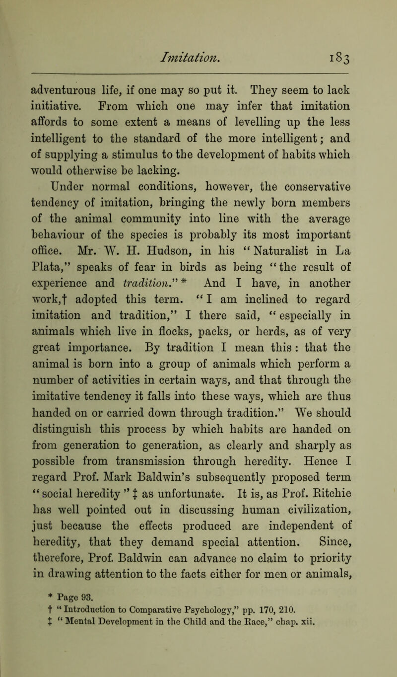 adventurous life, if one may so put it. They seem to lack initiative. From which one may infer that imitation affords to some extent a means of levelling up the less intelligent to the standard of the more intelligent; and of supplying a stimulus to the development of habits which would otherwise be lacking. Under normal conditions, however, the conservative tendency of imitation, bringing the newly born members of the animal community into line with the average behaviour of the species is probably its most important office. Mr. W. H. Hudson, in his “ Naturalist in La Plata,” speaks of fear in birds as being “the result of experience and tradition.” * And I have, in another work,! adopted this term. “ I am inclined to regard imitation and tradition,” I there said, “ especially in animals which live in flocks, packs, or herds, as of very great importance. By tradition I mean this : that the animal is born into a group of animals which perform a number of activities in certain ways, and that through the imitative tendency it falls into these ways, which are thus handed on or carried down through tradition.” We should distinguish this process by which habits are handed on from generation to generation, as clearly and sharply as possible from transmission through heredity. Hence I regard Prof. Mark Baldwin’s subsequently proposed term “ social heredity ” t as unfortunate. It is, as Prof. Bitchie has well pointed out in discussing human civilization, just because the effects produced are independent of heredity, that they demand special attention. Since, therefore, Prof. Baldwin can advance no claim to priority in drawing attention to the facts either for men or animals, * Page 93. t “ Introduction to Comparative Psychology,” pp. 170, 210. t “ Mental Development in the Child and the Pace,” chap. xii.