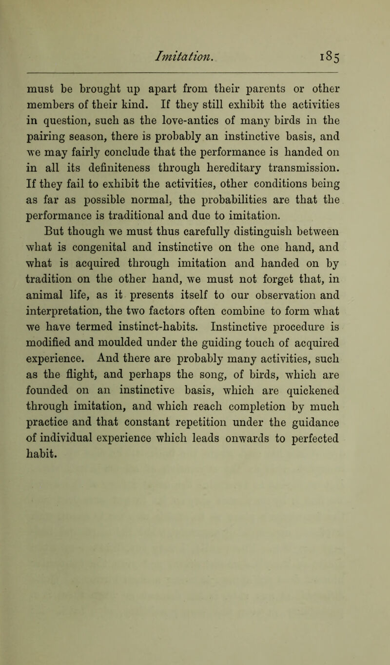 must be brought up apart from their parents or other members of their kind. If they still exhibit the activities in question, such as the love-antics of many birds in the pairing season, there is probably an instinctive basis, and we may fairly conclude that the performance is handed on in all its definiteness through hereditary transmission. If they fail to exhibit the activities, other conditions being as far as possible normal, the probabilities are that the performance is traditional and due to imitation. But though we must thus carefully distinguish between what is congenital and instinctive on the one hand, and what is acquired through imitation and handed on by tradition on the other hand, we must not forget that, in animal life, as it presents itself to our observation and interpretation, the two factors often combine to form what we have termed instinct-habits. Instinctive procedure is modified and moulded under the guiding touch of acquired experience. And there are probably many activities, such as the flight, and perhaps the song, of birds, which are founded on an instinctive basis, which are quickened through imitation, and which reach completion by much practice and that constant repetition under the guidance of individual experience which leads onwards to perfected habit.