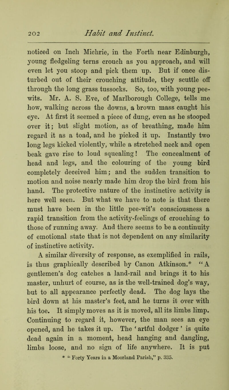 noticed on Inch Michrie, in the Forth near Edinburgh, young fledgeling terns crouch as you approach, and will even let you stoop and pick them up. But if once dis- turbed out of their crouching attitude, they scuttle off through the long grass tussocks. So, too, with young pee- wits. Mr. A. S. Eve, of Marlborough College, tells me how, walking across the downs, a brown mass caught his eye. At first it seemed a piece of dung, even as he stooped over it; but slight motion, as of breathing, made him regard it as a toad, and he picked it up. Instantly two long legs kicked violently, while a stretched neck and open beak gave rise to loud squealing! The concealment of head and legs, and the colouring of the young bird completely deceived him; and the sudden transition to motion and noise nearly made him drop the bird from his hand. The protective nature of the instinctive activity is here well seen. But what we have to note is that there must have been in the little pee-wit’s consciousness a rapid transition from the activity-feelings of crouching to those of running away. And there seems to be a continuity of emotional state that is not dependent on any similarity of instinctive activity. A similar diversity of response, as exemplified in rails, is thus graphically described by Canon Atkinson.* “ A gentlemen’s dog catches a land-rail and brings it to his master, unhurt of course, as is the well-trained dog’s way, but to all appearance perfectly dead. The dog lays the bird down at his master’s feet, and he turns it over with his toe. It simply moves as it is moved, all its limbs limp. Continuing to regard it, however, the man sees an eye opened, and he takes it up. The 4 artful dodger ’ is quite dead again in a moment, head hanging and dangling, limbs loose, and no sign of life anywhere. It is put * “ Forty Years in a Moorland Parish,” p. 335.