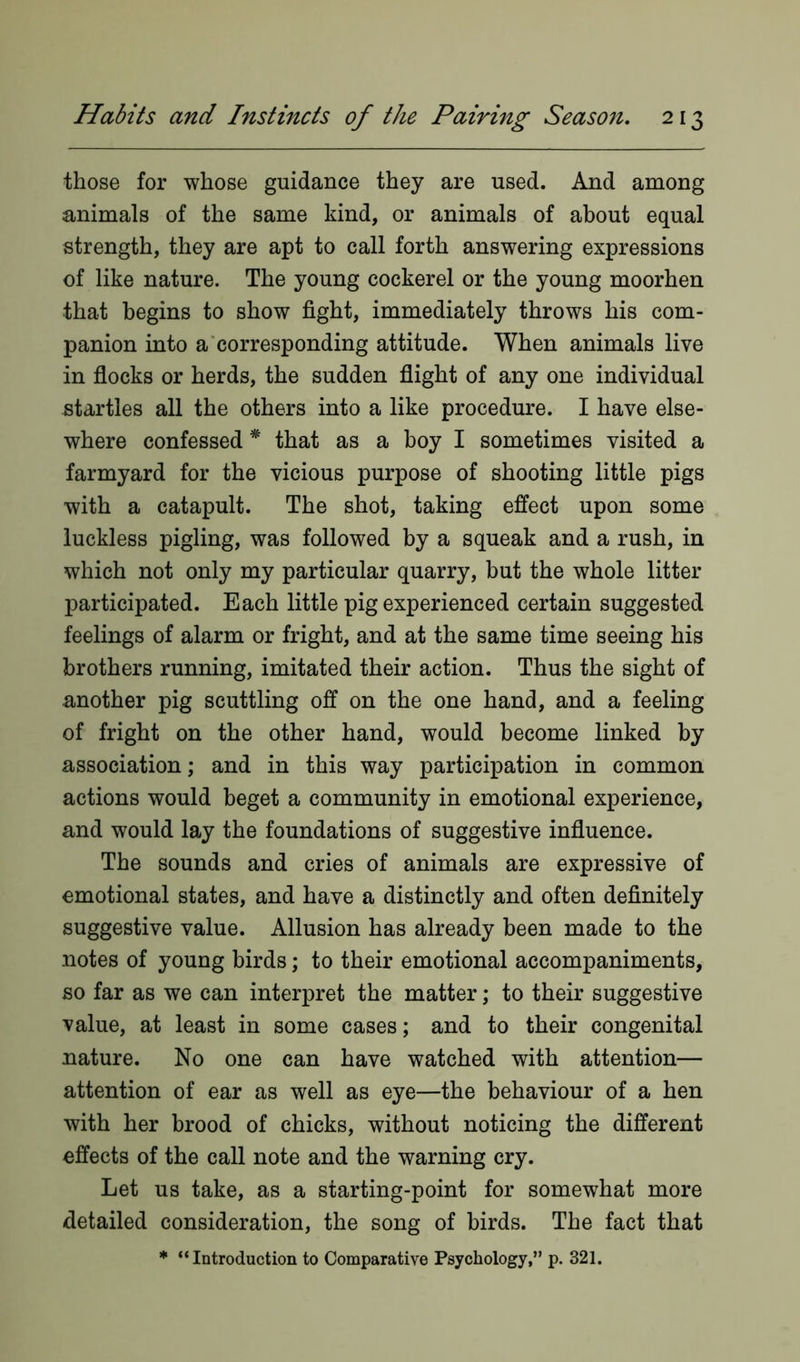 those for whose guidance they are used. And among animals of the same kind, or animals of about equal strength, they are apt to call forth answering expressions of like nature. The young cockerel or the young moorhen that begins to show fight, immediately throws his com- panion into a corresponding attitude. When animals live in flocks or herds, the sudden flight of any one individual startles all the others into a like procedure. I have else- where confessed% that as a boy I sometimes visited a farmyard for the vicious purpose of shooting little pigs with a catapult. The shot, taking effect upon some luckless pigling, was followed by a squeak and a rush, in which not only my particular quarry, but the whole litter participated. Each little pig experienced certain suggested feelings of alarm or fright, and at the same time seeing his brothers running, imitated their action. Thus the sight of another pig scuttling off on the one hand, and a feeling of fright on the other hand, would become linked by association; and in this way participation in common actions would beget a community in emotional experience, and would lay the foundations of suggestive influence. The sounds and cries of animals are expressive of emotional states, and have a distinctly and often definitely suggestive value. Allusion has already been made to the notes of young birds; to their emotional accompaniments, so far as we can interpret the matter; to their suggestive value, at least in some cases; and to their congenital nature. No one can have watched with attention— attention of ear as well as eye—the behaviour of a hen with her brood of chicks, without noticing the different effects of the call note and the warning cry. Let us take, as a starting-point for somewhat more detailed consideration, the song of birds. The fact that * “Introduction to Comparative Psychology,” p. 321.