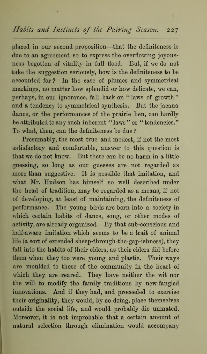 placed in our second proposition—that the definiteness is due to an agreement so to express the overflowing joyous- ness begotten of vitality in full flood. But, if we do not take the suggestion seriously, how is the definiteness to be accounted for ? In the case of plumes and symmetrical markings, no matter how splendid or how delicate, we can, perhaps, in our ignorance, fall back on “ laws of growth ” and a tendency to symmetrical synthesis. But the jacana dance, or the performances of the prairie hen, can hardly be attributed to any such inherent “ laws ” or “ tendencies.’* To what, then, can the definiteness be due ? Presumably, the most true and modest, if not the most satisfactory and comfortable, answer to this question is that we do not know. But there can be no harm in a little guessing, so long as our guesses are not regarded as more than suggestive. It is possible that imitation, and what Mr. Hudson has himself so well described under the head of tradition, may be regarded as a means, if not of developing, at least of maintaining, the definiteness of performance. The young birds are born into a society in which certain habits of dance, song, or other modes of activity, are already organized. By that sub-conscious and half-aware imitation which seems to be a trait of animal life (a sort of extended sheep-through-the-gap-ishness), they fall into the habits of their elders, as their elders did before them when they too were young and plastic. Their ways are moulded to those of the community in the heart of which they are reared. They have neither the wit nor the will to modify the family traditions by new-fangled innovations. And if they had, and proceeded to exercise their originality, they would, by so doing, place themselves outside the social life, and would probably die unmated. Moreover, it is not improbable that a certain amount of natural selection through elimination would accompany