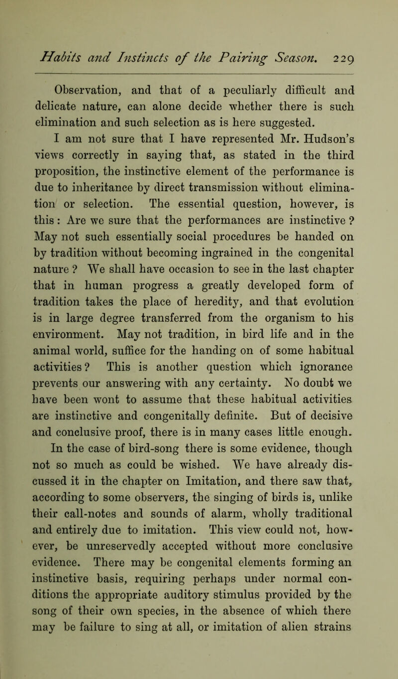 Observation, and that of a peculiarly difficult and delicate nature, can alone decide whether there is such elimination and such selection as is here suggested. I am not sure that I have represented Mr. Hudson’s views correctly in saying that, as stated in the third proposition, the instinctive element of the performance is due to inheritance by direct transmission without elimina- tion or selection. The essential question, however, is this: Are we sure that the performances are instinctive ? May not such essentially social procedures be handed on by tradition without becoming ingrained in the congenital nature ? We shall have occasion to see in the last chapter that in human progress a greatly developed form of tradition takes the place of heredity, and that evolution is in large degree transferred from the organism to his environment. May not tradition, in bird life and in the animal world, suffice for the handing on of some habitual activities? This is another question which ignorance prevents our answering with any certainty. No doubt we have been wont to assume that these habitual activities are instinctive and congenitally definite. But of decisive and conclusive proof, there is in many cases little enough. In the case of bird-song there is some evidence, though not so much as could be wished. We have already dis- cussed it in the chapter on Imitation, and there saw that, according to some observers, the singing of birds is, unlike their call-notes and sounds of alarm, wholly traditional and entirely due to imitation. This view could not, how- ever, be unreservedly accepted without more conclusive evidence. There may be congenital elements forming an instinctive basis, requiring perhaps under normal con- ditions the appropriate auditory stimulus provided by the song of their own species, in the absence of which there may be failure to sing at all, or imitation of alien strains