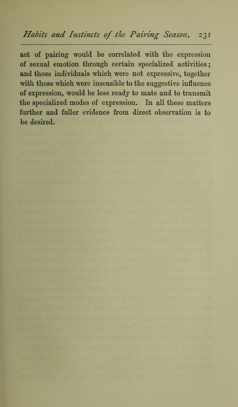 act of pairing would be correlated with the expression of sexual emotion through certain specialized activities ; and those individuals which were not expressive, together with those which were insensible to the suggestive influence of expression, would be less ready to mate and to transmit the specialized modes of expression. In all these matters further and fuller evidence from direct observation is to be desired.