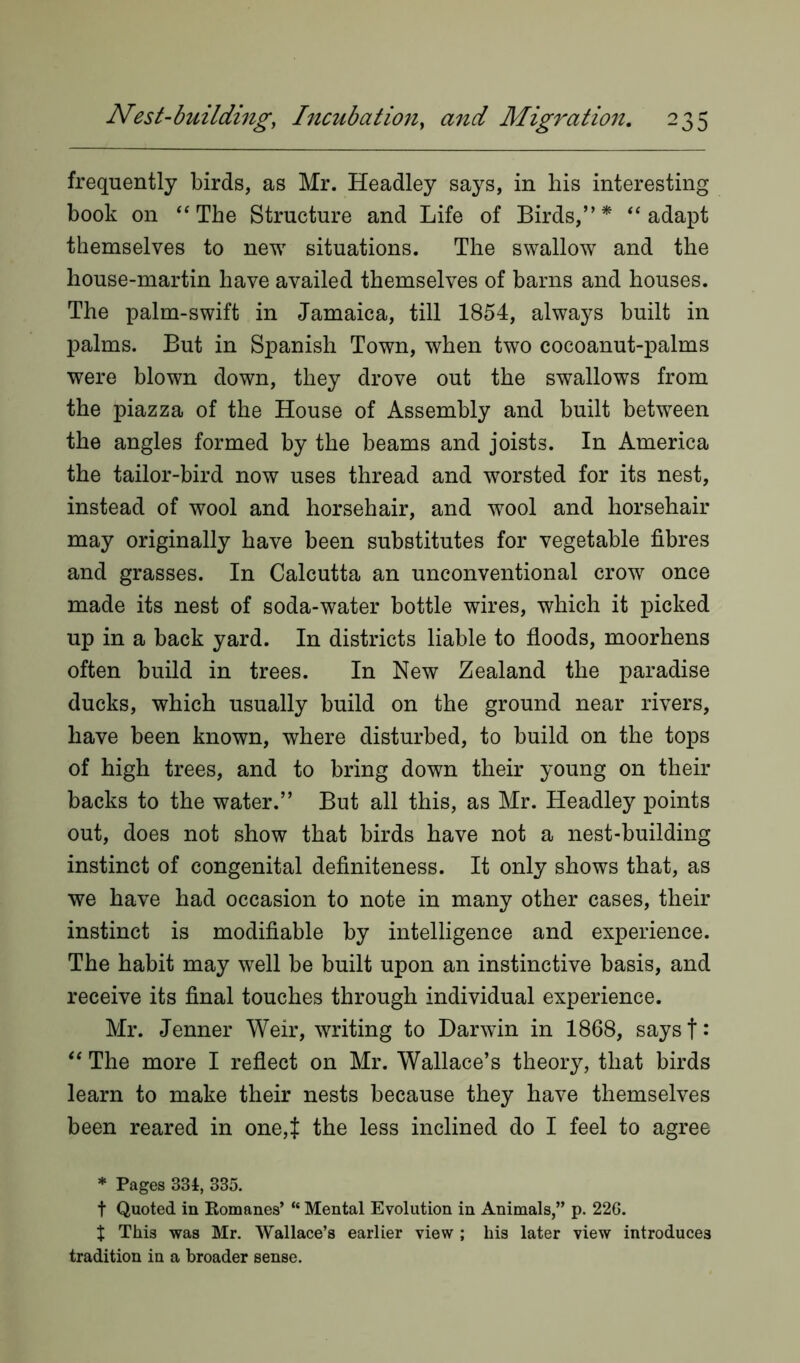 frequently birds, as Mr. Headley says, in bis interesting book on “The Structure and Life of Birds,”* “adapt themselves to new situations. The swallow and the house-martin have availed themselves of barns and houses. The palm-swift in Jamaica, till 1854, always built in palms. But in Spanish Town, when two cocoanut-palms were blown down, they drove out the swallows from the piazza of the House of Assembly and built between the angles formed by the beams and joists. In America the tailor-bird now uses thread and worsted for its nest, instead of wool and horsehair, and wool and horsehair may originally have been substitutes for vegetable fibres and grasses. In Calcutta an unconventional crow once made its nest of soda-water bottle wires, which it picked up in a back yard. In districts liable to floods, moorhens often build in trees. In New Zealand the paradise ducks, which usually build on the ground near rivers, have been known, where disturbed, to build on the tops of high trees, and to bring down their young on their backs to the water.” But all this, as Mr. Headley points out, does not show that birds have not a nest-building instinct of congenital definiteness. It only shows that, as we have had occasion to note in many other cases, their instinct is modifiable by intelligence and experience. The habit may well be built upon an instinctive basis, and receive its final touches through individual experience. Mr. Jenner Weir, writing to Darwin in 1868, saysf: “ The more I reflect on Mr. Wallace’s theory, that birds learn to make their nests because they have themselves been reared in one,J the less inclined do I feel to agree * Pages 331, 335. t Quoted in Romanes’ “ Mental Evolution in Animals,” p. 226. X This was Mr. Wallace’s earlier view ; his later view introduces tradition in a broader sense.