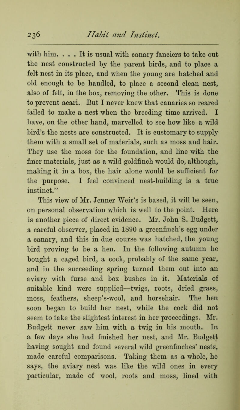 with him. ... It is usual with canary fanciers to take out the nest constructed by the parent birds, and to place a felt nest in its place, and when the young are hatched and old enough to be handled, to place a second clean nest, also of felt, in the box, removing the other. This is done to prevent acari. But I never knew that canaries so reared failed to make a nest when the breeding time arrived. I have, on the other hand, marvelled to see how like a wild bird’s the nests are constructed. It is customary to supply them with a small set of materials, such as moss and hair. They use the moss for the foundation, and line with the finer materials, just as a wild goldfinch would do, although, making it in a box, the hair alone would be sufficient for the purpose. I feel convinced nest-building is a true instinct.” This view of Mr. Jenner Weir’s is based, it will be seen, on personal observation which is well to the point. Here is another piece of direct evidence. Mr. John S. Budgett, a careful observer, placed in 1890 a greenfinch’s egg under a canary, and this in due course was hatched, the young bird proving to be a hen. In the following autumn he bought a caged bird, a cock, probably of the same year, and in the succeeding spring turned them out into an aviary with furse and box bushes in it. Materials of suitable kind were supplied—twigs, roots, dried grass, moss, feathers, sheep’s-wool, and horsehair. The hen soon began to build her nest, while the cock did not seem to take the slightest interest in her proceedings. Mr. Budgett never saw him with a twig in his mouth. In a few days she had finished her nest, and Mr. Budgett having sought and found several wild greenfinches’ nests, made careful comparisons. Taking them as a whole, he says, the aviary nest was like the wild ones in every particular, made of wool, roots and moss, lined with