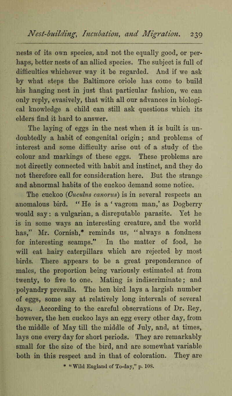 nests of its own species, and not the equally good, or per- haps, better nests of an allied species. The subject is full of difficulties whichever way it be regarded. And if we ask by what steps the Baltimore oriole has come to build his hanging nest in just that particular fashion, we can only reply, evasively, that with all our advances in biologi- cal knowledge a child can still ask questions which its elders find it hard to answTer. The laying of eggs in the nest when it is built is un- doubtedly a habit of congenital origin; and problems of interest and some difficulty arise out of a study of the colour and markings of these eggs. These problems are not directly connected with habit and instinct, and they do not therefore call for consideration here. But the strange and abnormal habits of the cuckoo demand some notice. The cuckoo (Cuculus canorus) is in several respects an anomalous bird. “ He is a ‘ vagrom man,’ as Dogberry would say: a vulgarian, a disreputable parasite. Yet he is in some ways an interesting creature, and the world has,” Mr. Cornish,* reminds us, “ always a fondness for interesting scamps.” In the matter of food, he will eat hairy caterpillars which are rejected by most birds. There appears to be a great preponderance of males, the proportion being variously estimated at from twenty, to five to one. Mating is indiscriminate; and polyandry prevails. The hen bird lays a largish number of eggs, some say at relatively long intervals of several days. According to the careful observations of Dr. Bey, however, the hen cuckoo lays an egg every other day, from the middle of May till the middle of July, and, at times, lays one every day for short periods. They are remarkably small for the size of the bird, and are somewhat variable both in this respect and in that of coloration. They are * “Wild England of To-day,” p. 108.