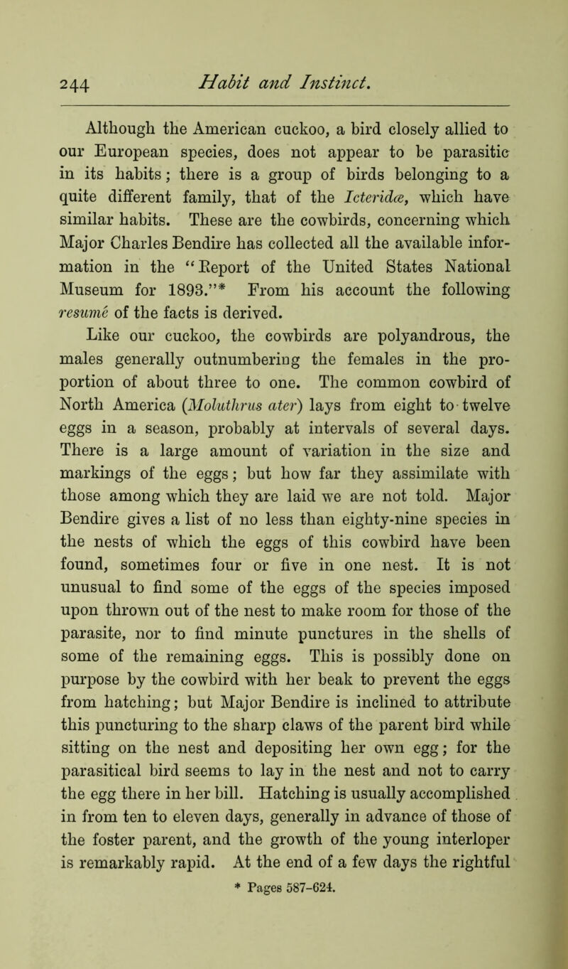 Although the American cuckoo, a bird closely allied to our European species, does not appear to he parasitic in its habits; there is a group of birds belonging to a quite different family, that of the Icteridce, which have similar habits. These are the cowbirds, concerning which Major Charles Bendire has collected all the available infor- mation in the “Beport of the United States National Museum for 1898.”* From his account the following resume of the facts is derived. Like our cuckoo, the cowbirds are polyandrous, the males generally outnumbering the females in the pro- portion of about three to one. The common cowhird of North America (Moluthrus ater) lays from eight to twelve eggs in a season, probably at intervals of several days. There is a large amount of variation in the size and markings of the eggs; but how far they assimilate with those among which they are laid we are not told. Major Bendire gives a list of no less than eighty-nine species in the nests of which the eggs of this cowbird have been found, sometimes four or five in one nest. It is not unusual to find some of the eggs of the species imposed upon thrown out of the nest to make room for those of the parasite, nor to find minute punctures in the shells of some of the remaining eggs. This is possibly done on purpose by the cowbird with her beak to prevent the eggs from hatching; but Major Bendire is inclined to attribute this puncturing to the sharp claws of the parent bird while sitting on the nest and depositing her own egg; for the parasitical bird seems to lay in the nest and not to carry the egg there in her bill. Hatching is usually accomplished in from ten to eleven days, generally in advance of those of the foster parent, and the growth of the young interloper is remarkably rapid. At the end of a few days the rightful * Pages 587-624.