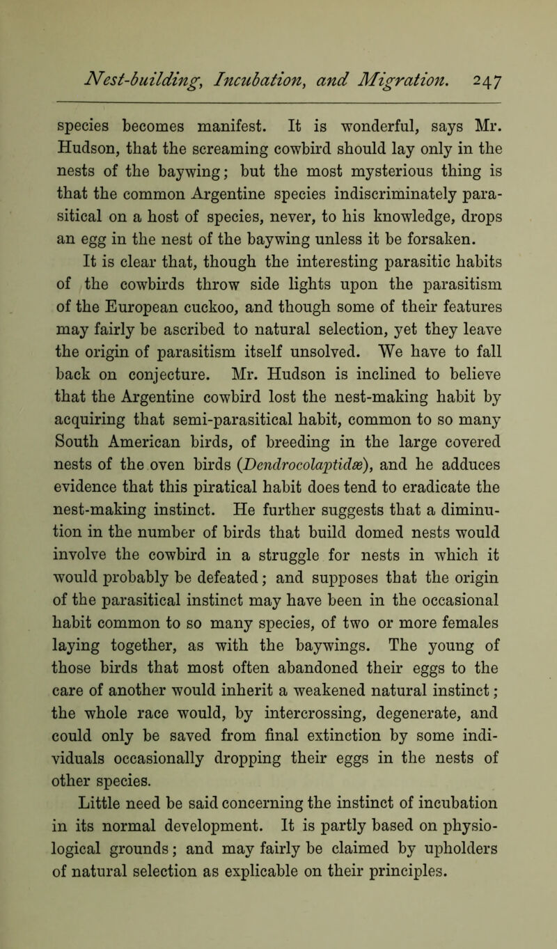 species becomes manifest. It is wonderful, says Mr. Hudson, that the screaming cowbird should lay only in the nests of the bay wing; but the most mysterious thing is that the common Argentine species indiscriminately para- sitical on a host of species, never, to his knowledge, drops an egg in the nest of the bay wing unless it be forsaken. It is clear that, though the interesting parasitic habits of the cowbirds throw side lights upon the parasitism of the European cuckoo, and though some of their features may fairly be ascribed to natural selection, yet they leave the origin of parasitism itself unsolved. We have to fall back on conjecture. Mr. Hudson is inclined to believe that the Argentine cowbird lost the nest-making habit by acquiring that semi-parasitical habit, common to so many South American birds, of breeding in the large covered nests of the oven birds (Dendrocolaptidse), and he adduces evidence that this piratical habit does tend to eradicate the nest-making instinct. He further suggests that a diminu- tion in the number of birds that build domed nests would involve the cowbird in a struggle for nests in which it would probably be defeated; and supposes that the origin of the parasitical instinct may have been in the occasional habit common to so many species, of two or more females laying together, as with the baywings. The young of those birds that most often abandoned their eggs to the care of another would inherit a weakened natural instinct ; the whole race would, by intercrossing, degenerate, and could only be saved from final extinction by some indi- viduals occasionally dropping their eggs in the nests of other species. Little need be said concerning the instinct of incubation in its normal development. It is partly based on physio- logical grounds; and may fairly be claimed by upholders of natural selection as explicable on their principles.