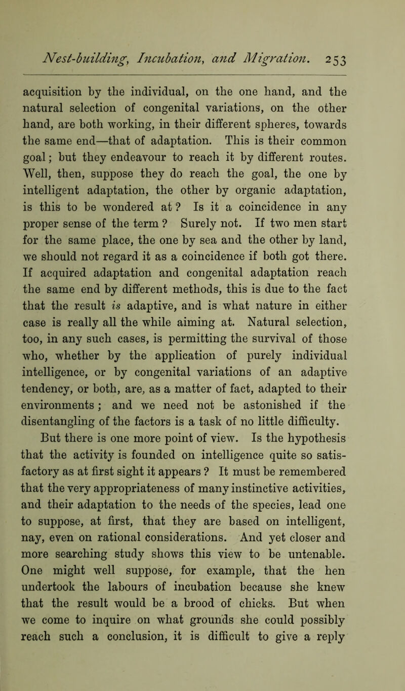 acquisition by the individual, on the one hand, and the natural selection of congenital variations, on the other hand, are both working, in their different spheres, towards the same end—that of adaptation. This is their common goal; but they endeavour to reach it by different routes. Well, then, suppose they do reach the goal, the one by intelligent adaptation, the other by organic adaptation, is this to be wondered at ? Is it a coincidence in any proper sense of the term ? Surely not. If two men start for the same place, the one by sea and the other by land, we should not regard it as a coincidence if both got there. If acquired adaptation and congenital adaptation reach the same end by different methods, this is due to the fact that the result is adaptive, and is what nature in either case is really all the while aiming at. Natural selection, too, in any such cases, is permitting the survival of those who, whether by the application of purely individual intelligence, or by congenital variations of an adaptive tendency, or both, are, as a matter of fact, adapted to their environments; and we need not be astonished if the disentangling of the factors is a task of no little difficulty. But there is one more point of view. Is the hypothesis that the activity is founded on intelligence quite so satis- factory as at first sight it appears ? It must be remembered that the very appropriateness of many instinctive activities, and their adaptation to the needs of the species, lead one to suppose, at first, that they are based on intelligent, nay, even on rational considerations. And yet closer and more searching study shows this view to be untenable. One might well suppose, for example, that the hen undertook the labours of incubation because she knew that the result would be a brood of chicks. But when we come to inquire on what grounds she could possibly reach such a conclusion, it is difficult to give a reply