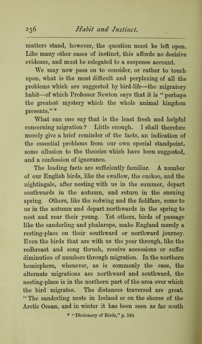 matters stand, however, the question must be left open. Like many other cases of instinct, this affords no decisive evidence, and must be relegated to a suspense account. We may now pass on to consider, or rather to touch upon, what is the most difficult and perplexing of all the problems which are suggested by bird-life—the migratory habit—of which Professor Newton says that it is “ perhaps the greatest mystery which the whole animal kingdom presents.” * What can one say that is the least fresh and helpful concerning migration ? Little enough. I shall therefore merely give a brief reminder of the facts, an indication of the essential problems from our own special standpoint, some allusion to the theories which have been suggested, and a confession of ignorance. The leading facts are sufficiently familiar. A number of our English birds, like the swallow, the cuckoo, and the nightingale, after nesting with us in the summer, depart southwards in the autumn, and return in the ensuing spring. Others, like the redwing and the fieldfare, come to us in the autumn and depart northwards in the spring to nest and rear their young. Yet others, birds of passage like the sanderling and phalarope, make England merely a resting-place on their southward or northward journey. Even the birds that are with us the year through, like the redbreast and song thrush, receive accessions or suffer diminution of numbers through migration. In the northern hemisphere, whenever, as is commonly the case, the alternate migrations are northward and southward, the nesting-place is in the northern part of the area over which the bird migrates. The distances traversed are great. “ The sanderling nests in Iceland or on the shores of the Arctic Ocean, and in winter it has been seen as far south * “Dictionary of Birds,” p. 549.