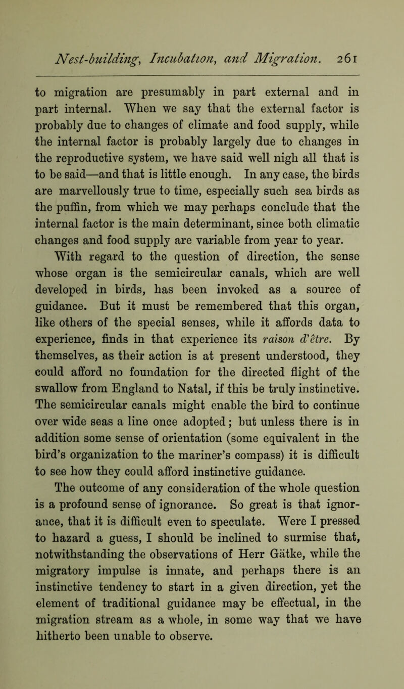 to migration are presumably in part external and in part internal. When we say that the external factor is probably due to changes of climate and food supply, while the internal factor is probably largely due to changes in the reproductive system, we have said well nigh all that is to be said—and that is little enough. In any case, the birds are marvellously true to time, especially such sea birds as the puffin, from which we may perhaps conclude that the internal factor is the main determinant, since both climatic changes and food supply are variable from year to year. With regard to the question of direction, the sense whose organ is the semicircular canals, which are well developed in birds, has been invoked as a source of guidance. But it must be remembered that this organ, like others of the special senses, while it affords data to experience, finds in that experience its raison d'etre. By themselves, as their action is at present understood, they could afford no foundation for the directed flight of the swallow from England to Natal, if this be truly instinctive. The semicircular canals might enable the bird to continue over wide seas a line once adopted; but unless there is in addition some sense of orientation (some equivalent in the bird’s organization to the mariner’s compass) it is difficult to see how they could afford instinctive guidance. The outcome of any consideration of the whole question is a profound sense of ignorance. So great is that ignor- ance, that it is difficult even to speculate. Were I pressed to hazard a guess, I should be inclined to surmise that, notwithstanding the observations of Herr Gatke, while the migratory impulse is innate, and perhaps there is an instinctive tendency to start in a given direction, yet the element of traditional guidance may be effectual, in the migration stream as a whole, in some way that we have hitherto been unable to observe.