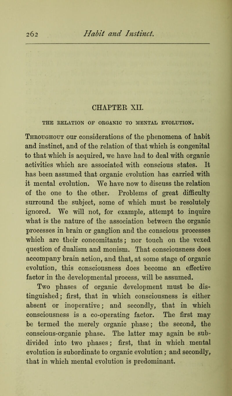 CHAPTER XII. THE RELATION OF ORGANIC TO MENTAL EVOLUTION. Throughout our considerations of the phenomena of habit and instinct, and of the relation of that which is congenital to that which is acquired, we have had to deal with organic activities which are associated with conscious states. It has been assumed that organic evolution has carried with it mental evolution. We have now to discuss the relation of the one to the other. Problems of great difficulty surround the subject, some of which must be resolutely ignored. We will not, for example, attempt to inquire what is the nature of the association between the organic processes in brain or ganglion and the conscious processes which are their concomitants; nor touch on the vexed question of dualism and monism. That consciousness does accompany brain action, and that, at some stage of organic evolution, this consciousness does become an effective factor in the developmental process, will be assumed. Two phases of organic development must be dis- tinguished; first, that in which consciousness is either absent or inoperative; and secondly, that in which consciousness is a co-operating factor. The first may be termed the merely organic phase; the second, the conscious-organic phase. The latter may again be sub- divided into two phases; first, that in which mental evolution is subordinate to organic evolution; and secondly, that in which mental evolution is predominant.