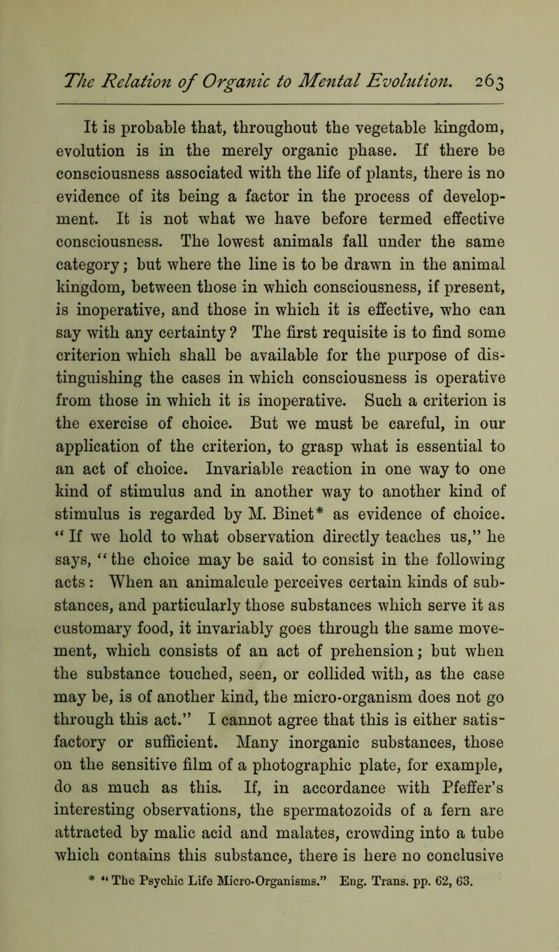 It is probable that, throughout the vegetable kingdom, evolution is in the merely organic phase. If there be consciousness associated with the life of plants, there is no evidence of its being a factor in the process of develop- ment. It is not what we have before termed effective consciousness. The lowest animals fall under the same category; but where the line is to be drawn in the animal kingdom, between those in which consciousness, if present, is inoperative, and those in which it is effective, who can say with any certainty ? The first requisite is to find some criterion which shall be available for the purpose of dis- tinguishing the cases in which consciousness is operative from those in which it is inoperative. Such a criterion is the exercise of choice. But we must be careful, in our application of the criterion, to grasp what is essential to an act of choice. Invariable reaction in one way to one kind of stimulus and in another way to another kind of stimulus is regarded by M. Binet* as evidence of choice. “ If we hold to what observation directly teaches us,” he says, “ the choice may be said to consist in the following acts : When an animalcule perceives certain kinds of sub- stances, and particularly those substances which serve it as customary food, it invariably goes through the same move- ment, which consists of an act of prehension; but when the substance touched, seen, or collided with, as the case may be, is of another kind, the micro-organism does not go through this act.” I cannot agree that this is either satis- factory or sufficient. Many inorganic substances, those on the sensitive film of a photographic plate, for example, do as much as this. If, in accordance with Pfeffer’s interesting observations, the spermatozoids of a fern are attracted by malic acid and malates, crowding into a tube which contains this substance, there is here no conclusive * “ The Psychic Life Micro-Organisms.” Eng. Trans, pp. 62, 63.