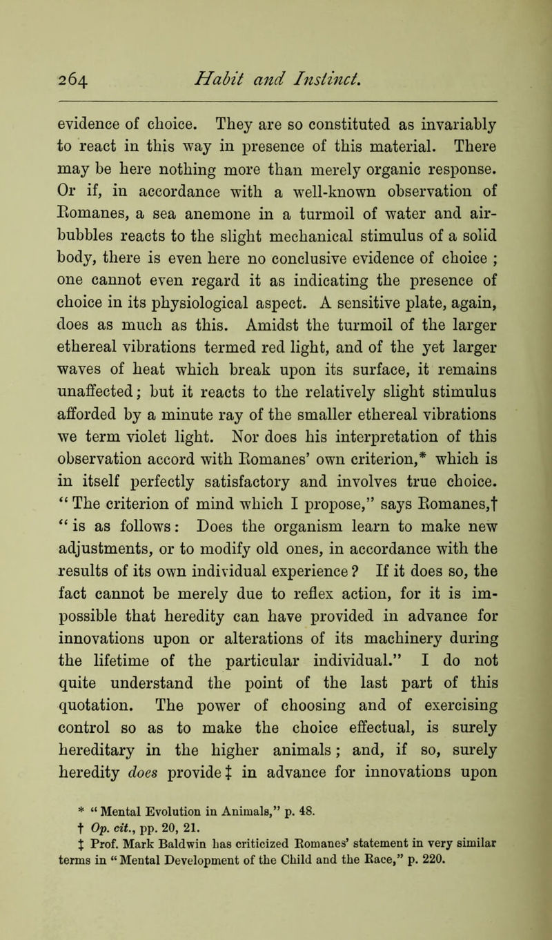 evidence of choice. They are so constituted as invariably to react in this way in presence of this material. There may be here nothing more than merely organic response. Or if, in accordance with a well-known observation of Eomanes, a sea anemone in a turmoil of water and air- bubbles reacts to the slight mechanical stimulus of a solid body, there is even here no conclusive evidence of choice ; one cannot even regard it as indicating the presence of choice in its physiological aspect. A sensitive plate, again, does as much as this. Amidst the turmoil of the larger ethereal vibrations termed red light, and of the yet larger waves of heat which break upon its surface, it remains unaffected; but it reacts to the relatively slight stimulus afforded by a minute ray of the smaller ethereal vibrations we term violet light. Nor does his interpretation of this observation accord with Eomanes’ own criterion,* which is in itself perfectly satisfactory and involves true choice. “ The criterion of mind which I propose,” says Eomanes,t “ is as follows: Does the organism learn to make new adjustments, or to modify old ones, in accordance with the results of its own individual experience ? If it does so, the fact cannot be merely due to reflex action, for it is im- possible that heredity can have provided in advance for innovations upon or alterations of its machinery during the lifetime of the particular individual.” I do not quite understand the point of the last part of this quotation. The power of choosing and of exercising control so as to make the choice effectual, is surely hereditary in the higher animals; and, if so, surely heredity does provide { in advance for innovations upon * “ Mental Evolution in Animals,” p. 48. t Op. citpp. 20, 21. % Prof. Mark Baldwin Las criticized Romanes’ statement in very similar terms in “Mental Development of the Child and the Race,” p. 220.