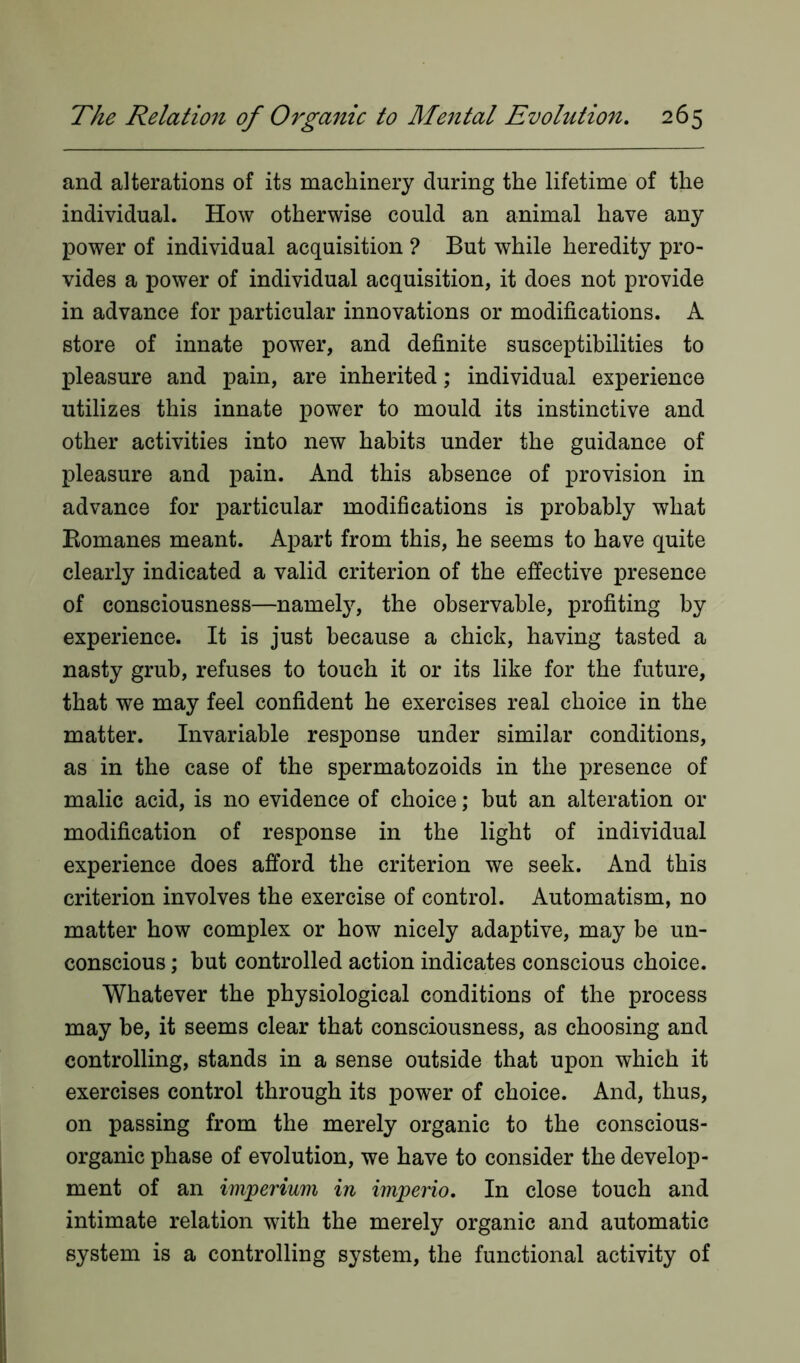 and alterations of its machinery during the lifetime of the individual. How otherwise could an animal have any power of individual acquisition ? But while heredity pro- vides a power of individual acquisition, it does not provide in advance for particular innovations or modifications. A store of innate power, and definite susceptibilities to pleasure and pain, are inherited; individual experience utilizes this innate power to mould its instinctive and other activities into new habits under the guidance of pleasure and pain. And this absence of provision in advance for particular modifications is probably what Bomanes meant. Apart from this, he seems to have quite clearly indicated a valid criterion of the effective presence of consciousness—namely, the observable, profiting by experience. It is just because a chick, having tasted a nasty grub, refuses to touch it or its like for the future, that we may feel confident he exercises real choice in the matter. Invariable response under similar conditions, as in the case of the spermatozoids in the presence of malic acid, is no evidence of choice; but an alteration or modification of response in the light of individual experience does afford the criterion we seek. And this criterion involves the exercise of control. Automatism, no matter how complex or how nicely adaptive, may be un- conscious ; but controlled action indicates conscious choice. Whatever the physiological conditions of the process may be, it seems clear that consciousness, as choosing and controlling, stands in a sense outside that upon which it exercises control through its power of choice. And, thus, on passing from the merely organic to the conscious- organic phase of evolution, we have to consider the develop- ment of an imperium in imperio. In close touch and intimate relation with the merely organic and automatic system is a controlling system, the functional activity of