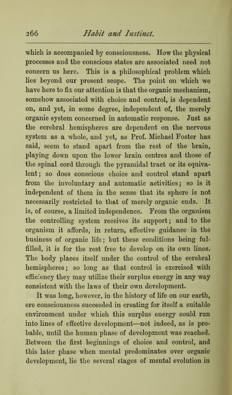 which is accompanied by consciousness. How the physical processes and the conscious states are associated need not concern us here. This is a philosophical problem which lies beyond our present scope. The point on which we have here to fix our attention is that the organic mechanism, somehow associated with choice and control, is dependent on, and yet, in some degree, independent of, the merely organic system concerned in automatic response. Just as the cerebral hemispheres are dependent on the nervous system as a whole, and yet, as Prof. Michael Foster has said, seem to stand apart from the rest of the brain, playing down upon the lower brain centres and those of the spinal cord through the pyramidal tract or its equiva- lent ; so does conscious choice and control stand apart from the involuntary and automatic activities; so is it independent of them in the sense that its sphere is not necessarily restricted to that of merely organic ends. It is, of course, a limited independence. From the organism the controlling system receives its support; and to the organism it affords, in return, effective guidance in the business of organic life; but these conditions being ful- filled, it is for the rest free to develop on its own lines.' The body places itself under the control of the cerebral hemispheres; so long as that control is exercised with efficiency they may utilize their surplus energy in any way consistent with the laws of their own development. It was long, however, in the history of life on our earth, ere consciousness succeeded in creating for itself a suitable environment under which this surplus energy could run into lines of effective development—not indeed, as is pro- bable, until the human phase of development was reached. Between the first beginnings of choice and control, and this later phase when mental predominates over organic development, lie the several stages of mental evolution in