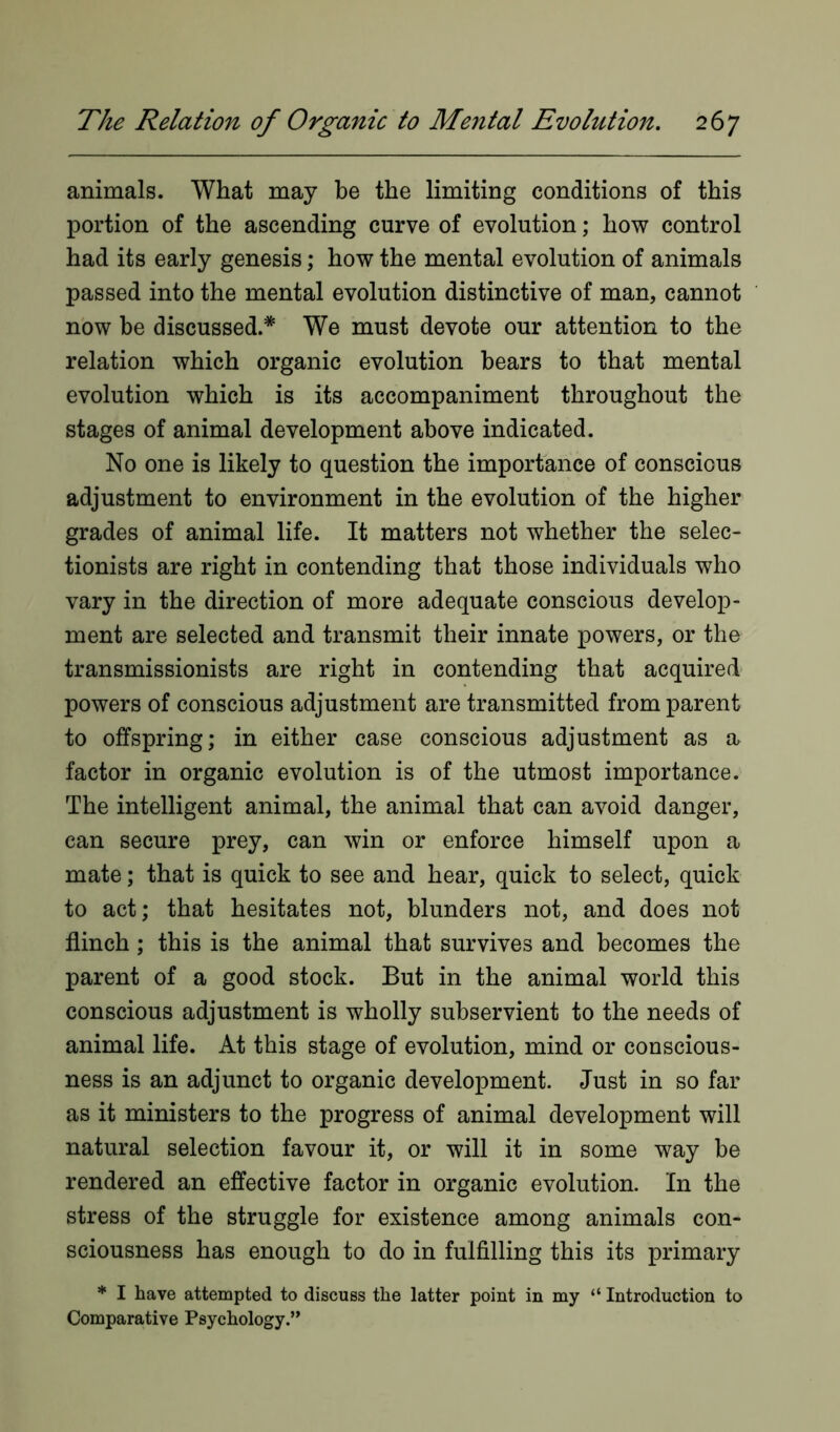 animals. What may be the limiting conditions of this portion of the ascending curve of evolution; how control had its early genesis; how the mental evolution of animals passed into the mental evolution distinctive of man, cannot now be discussed.* We must devote our attention to the relation which organic evolution hears to that mental evolution which is its accompaniment throughout the stages of animal development above indicated. No one is likely to question the importance of conscious adjustment to environment in the evolution of the higher grades of animal life. It matters not whether the selec- tionists are right in contending that those individuals who vary in the direction of more adequate conscious develop- ment are selected and transmit their innate powers, or the transmissionists are right in contending that acquired powers of conscious adjustment are transmitted from parent to offspring; in either case conscious adjustment as a factor in organic evolution is of the utmost importance. The intelligent animal, the animal that can avoid danger, can secure prey, can win or enforce himself upon a mate; that is quick to see and hear, quick to select, quick to act; that hesitates not, blunders not, and does not flinch; this is the animal that survives and becomes the parent of a good stock. But in the animal world this conscious adjustment is wholly subservient to the needs of animal life. At this stage of evolution, mind or conscious- ness is an adjunct to organic development. Just in so far as it ministers to the progress of animal development will natural selection favour it, or will it in some way be rendered an effective factor in organic evolution. In the stress of the struggle for existence among animals con- sciousness has enough to do in fulfilling this its primary * I have attempted to discuss the latter point in my “ Introduction to Comparative Psychology.”