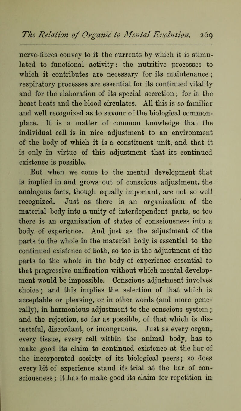 nerve-fibres convey to it the currents by which it is stimu- lated to functional activity: the nutritive processes to which it contributes are necessary for its maintenance ; respiratory processes are essential for its continued vitality and for the elaboration of its special secretion; for it the heart beats and the blood circulates. All this is so familiar and well recognized as to savour of the biological common- place. It is a matter of common knowledge that the individual cell is in nice adjustment to an environment of the body of which it is a constituent unit, and that it is only in virtue of this adjustment that its continued existence is possible. But when we come to the mental development that is implied in and grows out of conscious adjustment, the analogous facts, though equally important, are not so well recognized. Just as there is an organization of the material body into a unity of interdependent parts, so too there is an organization of states of consciousness into a body of experience. And just as the adjustment of the parts to the whole in the material body is essential to the continued existence of both, so too is the adjustment of the parts to the whole in the body of experience essential to that progressive unification without which mental develop- ment would be impossible. Conscious adjustment involves choice; and this implies the selection of that which is acceptable or pleasing, or in other words (and more gene- rally), in harmonious adjustment to the conscious system; and the rejection, so far as possible, of that which is dis- tasteful, discordant, or incongruous. Just as every organ, every tissue, every cell within the animal body, has to make good its claim to continued existence at the bar of the incorporated society of its biological peers; so does every bit of experience stand its trial at the bar of con- sciousness ; it has to make good its claim for repetition in