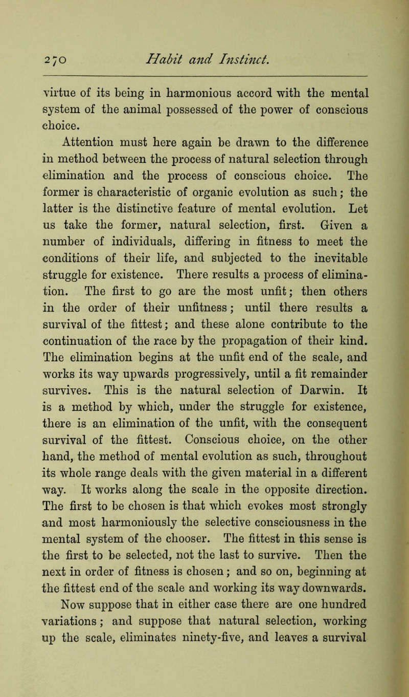 virtue of its being in harmonious accord with the mental system of the animal possessed of the power of conscious choice. Attention must here again be drawn to the difference in method between the process of natural selection through elimination and the process of conscious choice. The former is characteristic of organic evolution as such; the latter is the distinctive feature of mental evolution. Let us take the former, natural selection, first. Given a number of individuals, differing in fitness to meet the conditions of their life, and subjected to the inevitable struggle for existence. There results a process of elimina- tion. The first to go are the most unfit; then others in the order of their unfitness; until there results a survival of the fittest; and these alone contribute to the continuation of the race by the propagation of their kind. The elimination begins at the unfit end of the scale, and works its way upwards progressively, until a fit remainder survives. This is the natural selection of Darwin. It is a method by which, under the struggle for existence, there is an elimination of the unfit, with the consequent survival of the fittest. Conscious choice, on the other hand, the method of mental evolution as such, throughout its whole range deals with the given material in a different way. It works along the scale in the opposite direction. The first to be chosen is that which evokes most strongly and most harmoniously the selective consciousness in the mental system of the chooser. The fittest in this sense is the first to be selected, not the last to survive. Then the next in order of fitness is chosen; and so on, beginning at the fittest end of the scale and working its way downwards. Now suppose that in either case there are one hundred variations; and suppose that natural selection, working up the scale, eliminates ninety-five, and leaves a survival