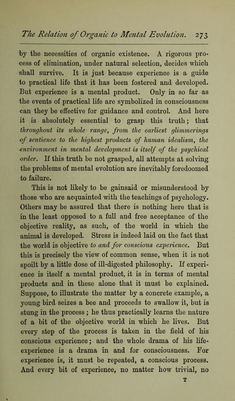 by the necessities of organic existence. A rigorous pro- cess of elimination, under natural selection, decides which shall survive. It is just because experience is a guide to practical life that it has been fostered and developed. But experience is a mental product. Only in so far as the events of practical life are symbolized in consciousness can they be effective for guidance and control. And here it is absolutely essential to grasp this truth; that throughout its whole range, from the earliest glimmerings of sentience to the highest products of human idealism, the environment in mental development is itself of the psychical order. If this truth be not grasped, all attempts at solving the problems of mental evolution are inevitably foredoomed to failure. This is not likely to be gainsaid or misunderstood by those who are acquainted with the teachings of psychology. Others may be assured that there is nothing here that is in the least opposed to a full and free acceptance of the objective reality, as such, of the world in which the animal is developed. Stress is indeed laid on the fact that the world is objective to and for conscious experience. But this is precisely the view of common sense, when it is not spoilt by a little dose of ill-digested philosophy. If experi- ence is itself a mental product, it is in terms of mental products and in these alone that it must be explained. Suppose, to illustrate the matter by a concrete example, a young bird seizes a bee and proceeds to swallow it, but is stung in the process ; he thus practically learns the nature of a bit of the objective world in which he lives. But every step of the process is taken in the field of his conscious experience; and the whole drama of his life- experience is a drama in and for consciousness. For experience is, it must be repeated, a conscious process. And every bit of experience, no matter how trivial, no T