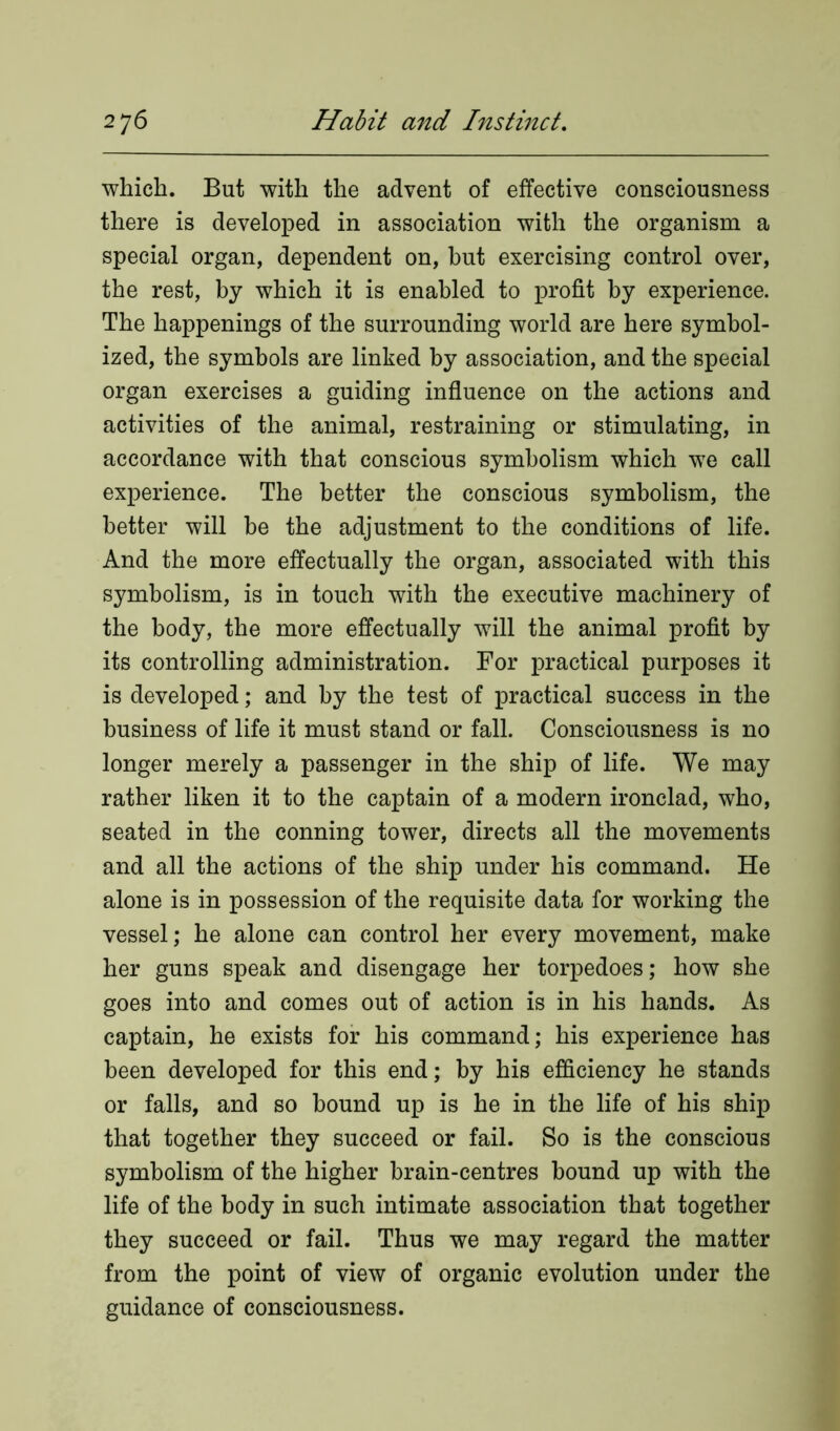 which. But with the advent of effective consciousness there is developed in association with the organism a special organ, dependent on, hut exercising control over, the rest, by which it is enabled to profit by experience. The happenings of the surrounding world are here symbol- ized, the symbols are linked by association, and the special organ exercises a guiding influence on the actions and activities of the animal, restraining or stimulating, in accordance with that conscious symbolism which we call experience. The better the conscious symbolism, the better will be the adjustment to the conditions of life. And the more effectually the organ, associated with this symbolism, is in touch with the executive machinery of the body, the more effectually will the animal profit by its controlling administration. For practical purposes it is developed; and by the test of practical success in the business of life it must stand or fall. Consciousness is no longer merely a passenger in the ship of life. We may rather liken it to the captain of a modern ironclad, who, seated in the conning tower, directs all the movements and all the actions of the ship under his command. He alone is in possession of the requisite data for working the vessel; he alone can control her every movement, make her guns speak and disengage her torpedoes; how she goes into and comes out of action is in his hands. As captain, he exists for his command; his experience has been developed for this end; by his efficiency he stands or falls, and so hound up is he in the life of his ship that together they succeed or fail. So is the conscious symbolism of the higher brain-centres bound up with the life of the body in such intimate association that together they succeed or fail. Thus we may regard the matter from the point of view of organic evolution under the guidance of consciousness.