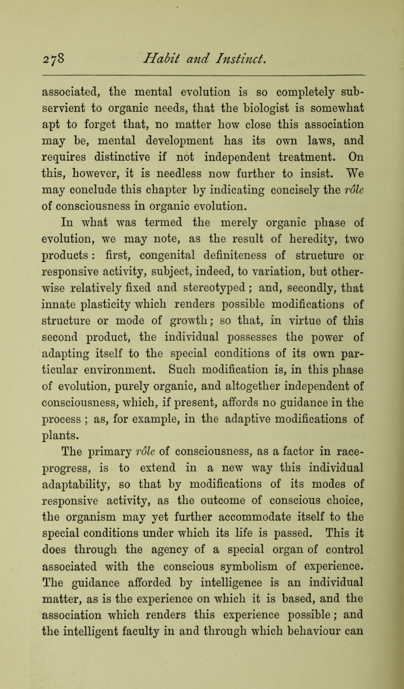 associated, the mental evolution is so completely sub- servient to organic needs, that the biologist is somewhat apt to forget that, no matter how close this association may be, mental development has its own laws, and requires distinctive if not independent treatment. On this, however, it is needless now further to insist. We may conclude this chapter by indicating concisely the rdle of consciousness in organic evolution. In what was termed the merely organic phase of evolution, we may note, as the result of heredity, two products: first, congenital definiteness of structure or responsive activity, subject, indeed, to variation, but other- wise relatively fixed and stereotyped; and, secondly, that innate plasticity which renders possible modifications of structure or mode of growth; so that, in virtue of this second product, the individual possesses the power of adapting itself to the special conditions of its own par- ticular environment. Such modification is, in this phase of evolution, purely organic, and altogether independent of consciousness, which, if present, affords no guidance in the process ; as, for example, in the adaptive modifications of plants. The primary rdle of consciousness, as a factor in race- progress, is to extend in a new way this individual adaptability, so that by modifications of its modes of responsive activity, as the outcome of conscious choice, the organism may yet further accommodate itself to the special conditions under which its life is passed. This it does through the agency of a special organ of control associated with the conscious symbolism of experience. The guidance afforded by intelligence is an individual matter, as is the experience on which it is based, and the association which renders this experience possible; and the intelligent faculty in and through which behaviour can