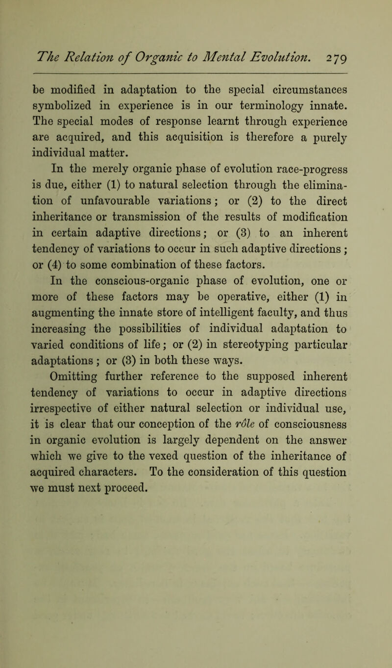 be modified in adaptation to the special circumstances symbolized in experience is in our terminology innate. The special modes of response learnt through experience are acquired, and this acquisition is therefore a purely individual matter. In the merely organic phase of evolution race-progress is due, either (1) to natural selection through the elimina- tion of unfavourable variations; or (2) to the direct inheritance or transmission of the results of modification in certain adaptive directions; or (8) to an inherent tendency of variations to occur in such adaptive directions ; or (4) to some combination of these factors. In the conscious-organic phase of evolution, one or more of these factors may be operative, either (1) in augmenting the innate store of intelligent faculty, and thus increasing the possibilities of individual adaptation to varied conditions of life; or (2) in stereotyping particular adaptations ; or (3) in both these ways. Omitting further reference to the supposed inherent tendency of variations to occur in adaptive directions irrespective of either natural selection or individual use, it is clear that our conception of the role of consciousness in organic evolution is largely dependent on the answer which we give to the vexed question of the inheritance of acquired characters. To the consideration of this question we must next proceed.