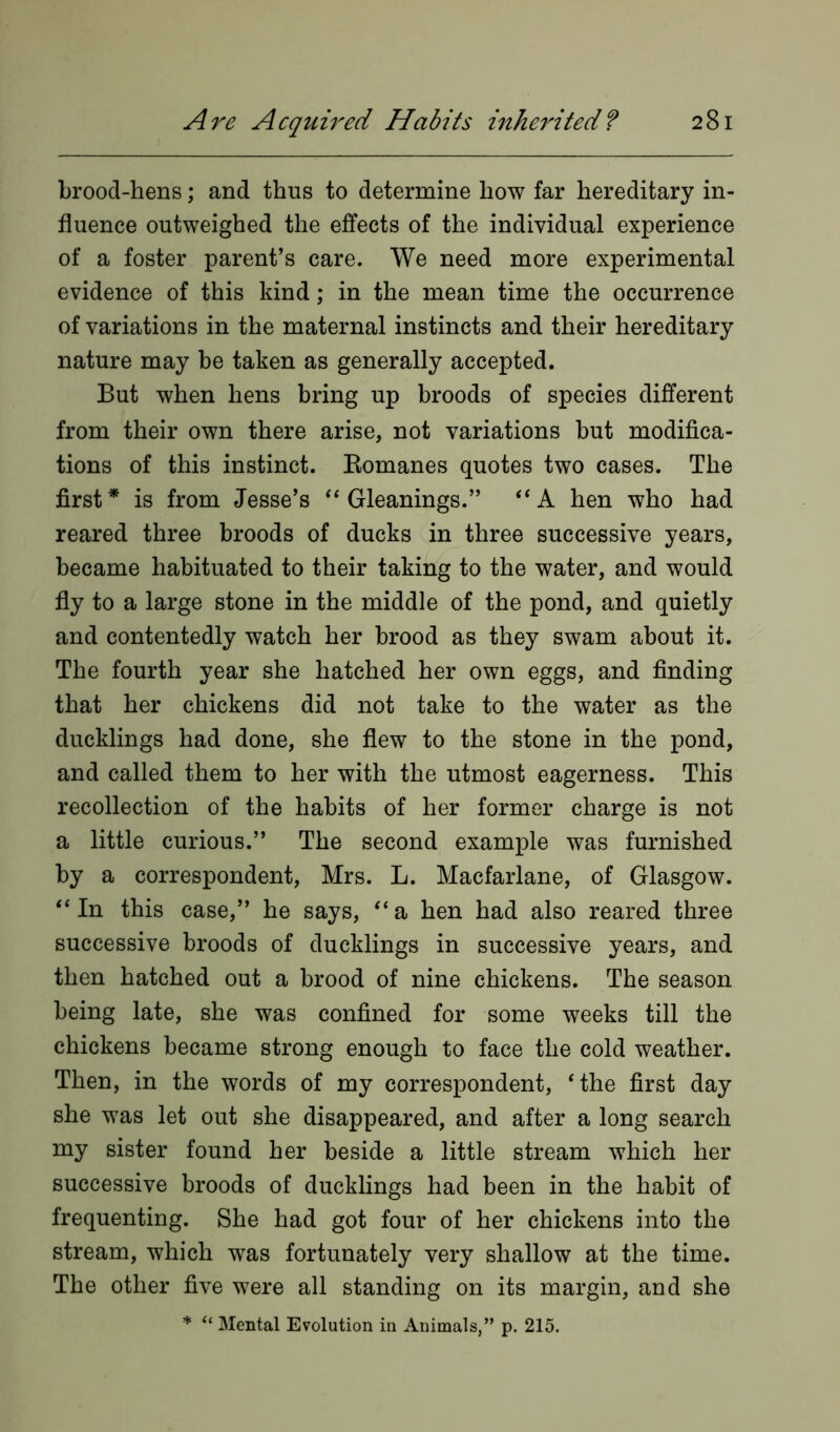 brood-hens; and thus to determine how far hereditary in- fluence outweighed the effects of the individual experience of a foster parent’s care. We need more experimental evidence of this kind; in the mean time the occurrence of variations in the maternal instincts and their hereditary nature may be taken as generally accepted. But when hens bring up broods of species different from their own there arise, not variations but modifica- tions of this instinct. Romanes quotes two cases. The first* is from Jesse’s “ Gleanings.” “A hen who had reared three broods of ducks in three successive years, became habituated to their taking to the water, and would fly to a large stone in the middle of the pond, and quietly and contentedly watch her brood as they swam about it. The fourth year she hatched her own eggs, and finding that her chickens did not take to the water as the ducklings had done, she flew to the stone in the pond, and called them to her with the utmost eagerness. This recollection of the habits of her former charge is not a little curious.” The second example was furnished by a correspondent, Mrs. L. Macfarlane, of Glasgow. “In this case,” he says, “a hen had also reared three successive broods of ducklings in successive years, and then hatched out a brood of nine chickens. The season being late, she was confined for some weeks till the chickens became strong enough to face the cold weather. Then, in the words of my correspondent, ‘the first day she was let out she disappeared, and after a long search my sister found her beside a little stream which her successive broods of ducklings had been in the habit of frequenting. She had got four of her chickens into the stream, which was fortunately very shallow at the time. The other five were all standing on its margin, and she * “ Mental Evolution in Animals,” p. 215.