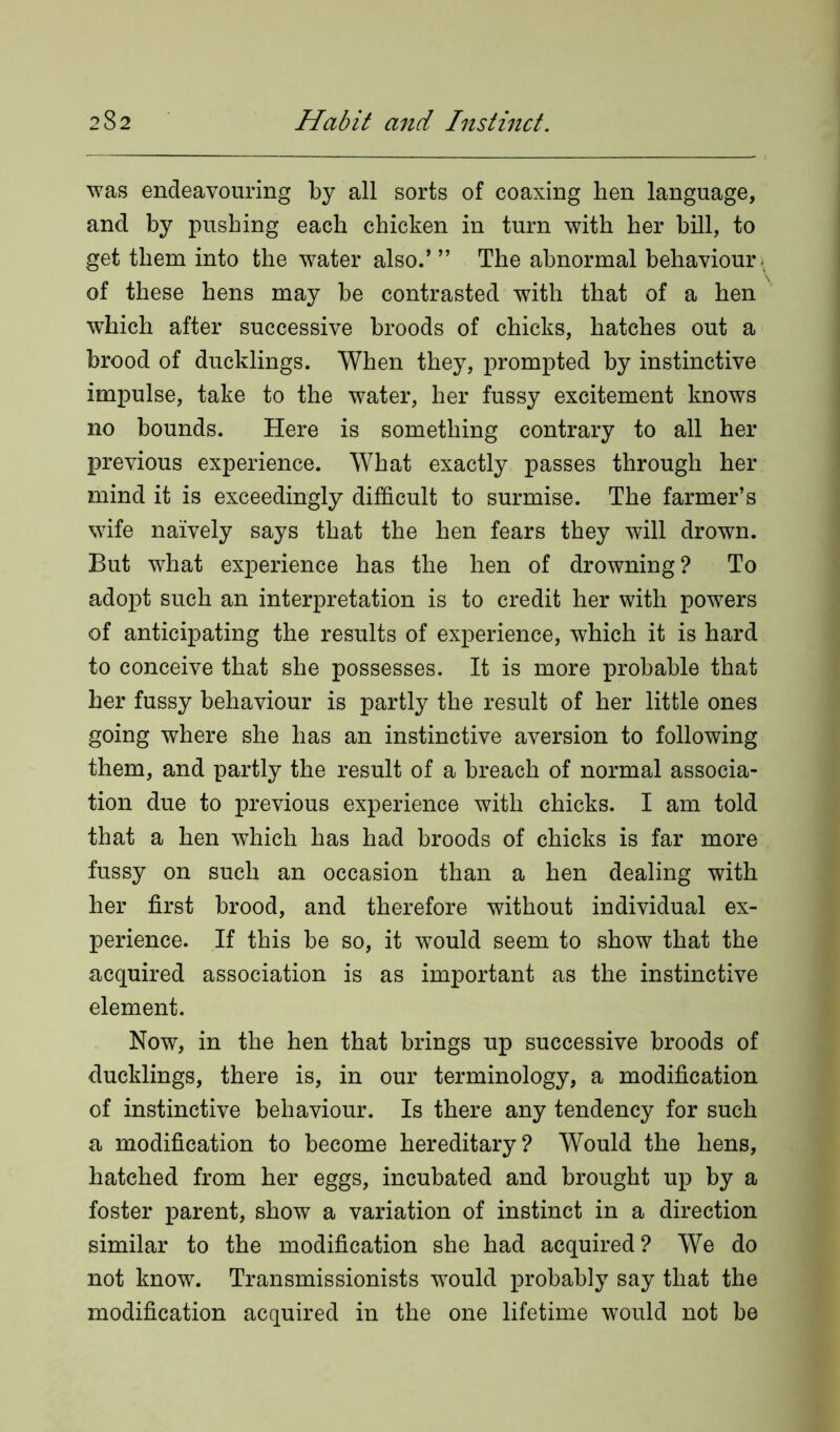 was endeavouring by all sorts of coaxing hen language, and by pushing each chicken in turn with her bill, to get them into the water also.’ ” The abnormal behaviour of these hens may be contrasted with that of a hen which after successive broods of chicks, hatches out a brood of ducklings. When they, prompted by instinctive impulse, take to the water, her fussy excitement knows no bounds. Here is something contrary to all her previous experience. What exactly passes through her mind it is exceedingly difficult to surmise. The farmer’s wife naively says that the hen fears they will drown. But what experience has the hen of drowning? To adopt such an interpretation is to credit her with powers of anticipating the results of experience, which it is hard to conceive that she possesses. It is more probable that her fussy behaviour is partly the result of her little ones going where she has an instinctive aversion to following them, and partly the result of a breach of normal associa- tion due to previous experience with chicks. I am told that a hen which has had broods of chicks is far more fussy on such an occasion than a hen dealing with her first brood, and therefore without individual ex- perience. If this be so, it would seem to show that the acquired association is as important as the instinctive element. Now, in the hen that brings up successive broods of ducklings, there is, in our terminology, a modification of instinctive behaviour. Is there any tendency for such a modification to become hereditary? Would the hens, hatched from her eggs, incubated and brought up by a foster parent, show a variation of instinct in a direction similar to the modification she had acquired? We do not know. Transmissionists would probably say that the modification acquired in the one lifetime would not be