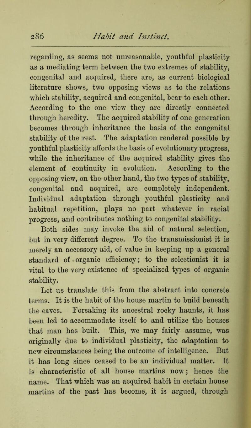 regarding, as seems not unreasonable, youthful plasticity as a mediating term between the two extremes of stability, congenital and acquired, there are, as current biological literature shows, two opposing views as to the relations which stability, acquired and congenital, bear to each other. According to the one view they are directly connected through heredity. The acquired stability of one generation becomes through inheritance the basis of the congenital stability of the rest. The adaptation rendered possible by youthful plasticity affords the basis of evolutionary progress, while the inheritance of the acquired stability gives the element of continuity in evolution. According to the opposing view, on the other hand, the two types of stability, congenital and acquired, are completely independent. Individual adaptation through youthful plasticity and habitual repetition, plays no part whatever in racial progress, and contributes nothing to congenital stability. Both sides may invoke the aid of natural selection, but in very different degree. To the transmissionist it is merely an accessory aid, of value in keeping up a general standard of organic efficiency; to the selectionist it is vital to the very existence of specialized types of organic stability. Let us translate this from the abstract into concrete terms. It is the habit of the house martin to build beneath the eaves. Forsaking its ancestral rocky haunts, it has been led to accommodate itself to and utilize the houses that man has built. This, we may fairly assume, was originally due to individual plasticity, the adaptation to new circumstances being the outcome of intelligence. But it has long since ceased to be an individual matter. It is characteristic of all house martins now; hence the name. That which was an acquired habit in certain house martins of the past has become, it is argued, through