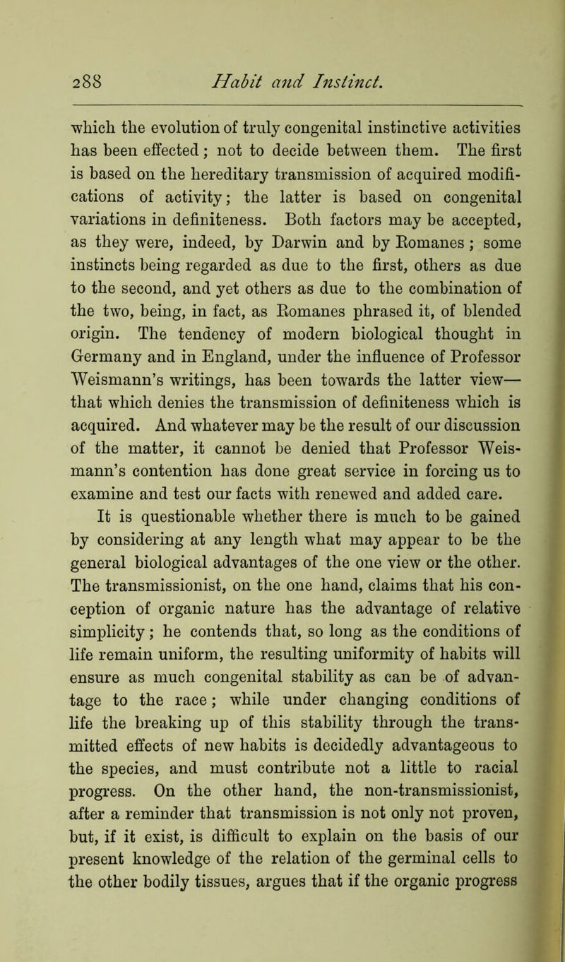 which the evolution of truly congenital instinctive activities has been effected; not to decide between them. The first is based on the hereditary transmission of acquired modifi- cations of activity; the latter is based on congenital variations in definiteness. Both factors may be accepted, as they were, indeed, by Darwin and by Romanes; some instincts being regarded as due to the first, others as due to the second, and yet others as due to the combination of the two, being, in fact, as Romanes phrased it, of blended origin. The tendency of modern biological thought in Germany and in England, under the influence of Professor Weismann’s writings, has been towards the latter view— that which denies the transmission of definiteness which is acquired. And whatever may be the result of our discussion of the matter, it cannot be denied that Professor Weis- mann’s contention has done great service in forcing us to examine and test our facts with renewed and added care. It is questionable whether there is much to be gained by considering at any length what may appear to be the general biological advantages of the one view or the other. The transmissionist, on the one hand, claims that his con- ception of organic nature has the advantage of relative simplicity; he contends that, so long as the conditions of life remain uniform, the resulting uniformity of habits will ensure as much congenital stability as can be of advan- tage to the race; while under changing conditions of life the breaking up of this stability through the trans- mitted effects of new habits is decidedly advantageous to the species, and must contribute not a little to racial progress. On the other hand, the non-transmissionist, after a reminder that transmission is not only not proven, but, if it exist, is difficult to explain on the basis of our present knowledge of the relation of the germinal cells to the other bodily tissues, argues that if the organic progress