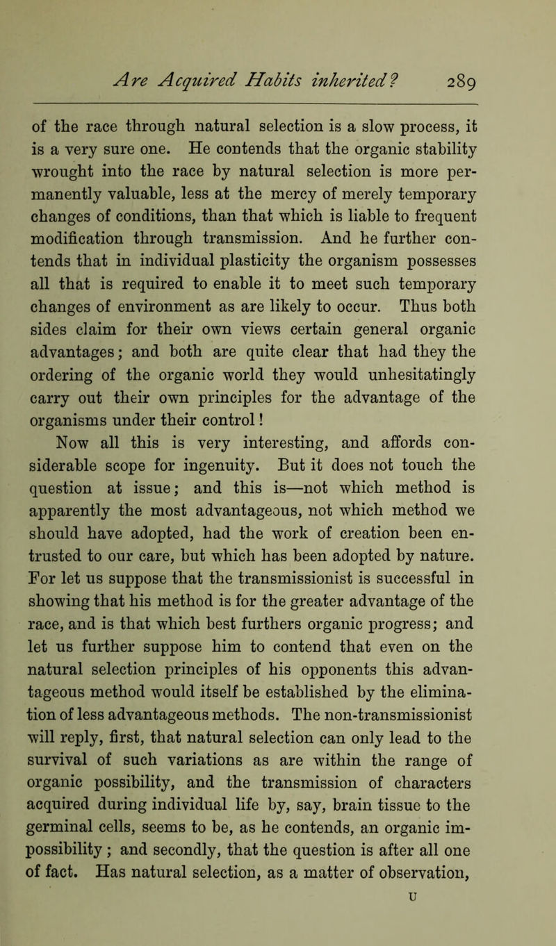 of the race through natural selection is a slow process, it is a very sure one. He contends that the organic stability wrought into the race by natural selection is more per- manently valuable, less at the mercy of merely temporary changes of conditions, than that which is liable to frequent modification through transmission. And he further con- tends that in individual plasticity the organism possesses all that is required to enable it to meet such temporary changes of environment as are likely to occur. Thus both sides claim for their own views certain general organic advantages; and both are quite clear that had they the ordering of the organic world they would unhesitatingly carry out their own principles for the advantage of the organisms under their control! Now all this is very interesting, and affords con- siderable scope for ingenuity. But it does not touch the question at issue; and this is—not which method is apparently the most advantageous, not which method we should have adopted, had the work of creation been en- trusted to our care, but which has been adopted by nature. For let us suppose that the transmissionist is successful in showing that his method is for the greater advantage of the race, and is that which best furthers organic progress; and let us further suppose him to contend that even on the natural selection principles of his opponents this advan- tageous method would itself be established by the elimina- tion of less advantageous methods. The non-transmissionist will reply, first, that natural selection can only lead to the survival of such variations as are within the range of organic possibility, and the transmission of characters acquired during individual life by, say, brain tissue to the germinal cells, seems to be, as he contends, an organic im- possibility ; and secondly, that the question is after all one of fact. Has natural selection, as a matter of observation, u