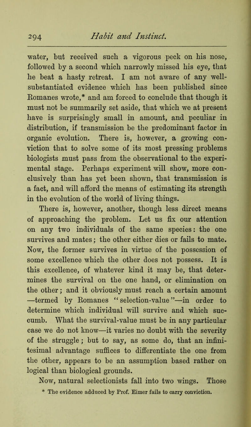water, but received such a vigorous peck on his nose, followed by a second which narrowly missed his eye, that he beat a hasty retreat. I am not aware of any well- substantiated evidence which has been published since Eomanes wrote,* and am forced to conclude that though it must not be summarily set aside, that which we at present have is surprisingly small in amount, and peculiar in distribution, if transmission be the predominant factor in organic evolution. There is, however, a growing con- viction that to solve some of its most pressing problems biologists must pass from the observational to the experi- mental stage. Perhaps experiment will show, more con- clusively than has yet been shown, that transmission is a fact, and will afford the means of estimating its strength in the evolution of the world of living things. There is, however, another, though less direct means of approaching the problem. Let us fix our attention on any two individuals of the same species: the one survives and mates; the other either dies or fails to mate. Now, the former survives in virtue of the possession of some excellence which the other does not possess. It is this excellence, of whatever kind it may be, that deter- mines the survival on the one hand, or elimination on the other; and it obviously must reach a certain amount —termed by Eomanes “ selection-value ”—in order to determine which individual will survive and which suc- cumb. What the survival-value must be in any particular case we do not know—it varies no doubt with the severity of the struggle; but to say, as some do, that an infini- tesimal advantage suffices to differentiate the one from the other, appears to be an assumption based rather on logical than biological grounds. Now, natural selectionists fall into two wings. Those * The evidence adduced by Prof. Eimer fails to carry conviction.