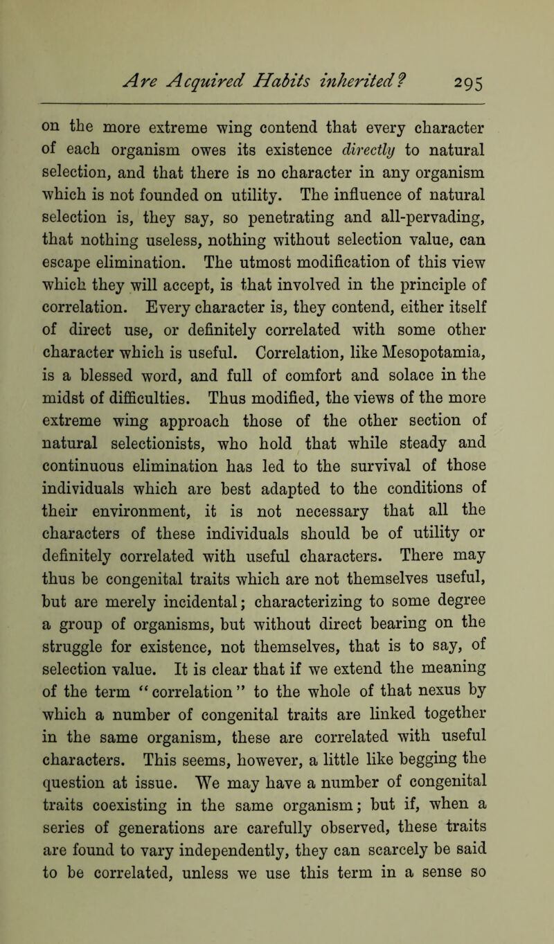 on the more extreme wing contend that every character of each organism owes its existence directly to natural selection, and that there is no character in any organism which is not founded on utility. The influence of natural selection is, they say, so penetrating and all-pervading, that nothing useless, nothing without selection value, can escape elimination. The utmost modification of this view which they will accept, is that involved in the principle of correlation. Every character is, they contend, either itself of direct use, or definitely correlated with some other character which is useful. Correlation, like Mesopotamia, is a blessed word, and full of comfort and solace in the midst of difficulties. Thus modified, the views of the more extreme wing approach those of the other section of natural selectionists, who hold that while steady and continuous elimination has led to the survival of those individuals which are best adapted to the conditions of their environment, it is not necessary that all the characters of these individuals should be of utility or definitely correlated with useful characters. There may thus be congenital traits which are not themselves useful, but are merely incidental; characterizing to some degree a group of organisms, but without direct bearing on the struggle for existence, not themselves, that is to say, of selection value. It is clear that if we extend the meaning of the term “correlation” to the whole of that nexus by which a number of congenital traits are linked together in the same organism, these are correlated with useful characters. This seems, however, a little like begging the question at issue. We may have a number of congenital traits coexisting in the same organism; but if, when a series of generations are carefully observed, these traits are found to vary independently, they can scarcely be said to be correlated, unless we use this term in a sense so