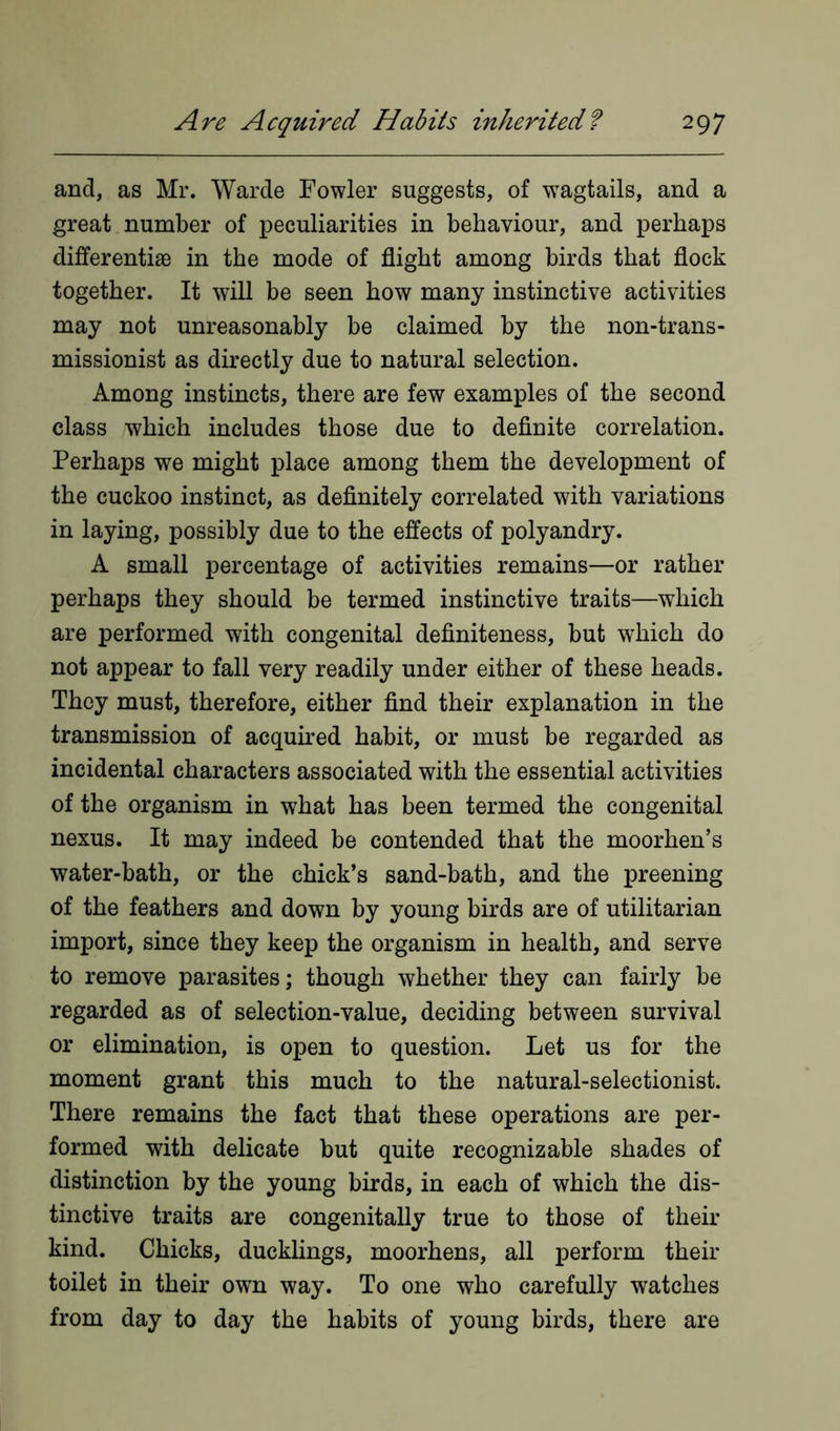 and, as Mr. Warde Fowler suggests, of wTagtails, and a great number of peculiarities in behaviour, and perhaps differentiae in the mode of flight among birds that flock together. It will be seen how many instinctive activities may not unreasonably be claimed by the non-trans- missionist as directly due to natural selection. Among instincts, there are few examples of the second class which includes those due to definite correlation. Perhaps we might place among them the development of the cuckoo instinct, as definitely correlated with variations in laying, possibly due to the effects of polyandry. A small percentage of activities remains—or rather perhaps they should be termed instinctive traits—which are performed with congenital definiteness, but which do not appear to fall very readily under either of these heads. They must, therefore, either find their explanation in the transmission of acquired habit, or must be regarded as incidental characters associated with the essential activities of the organism in what has been termed the congenital nexus. It may indeed be contended that the moorhen’s water-bath, or the chick’s sand-bath, and the preening of the feathers and down by young birds are of utilitarian import, since they keep the organism in health, and serve to remove parasites; though whether they can fairly be regarded as of selection-value, deciding between survival or elimination, is open to question. Let us for the moment grant this much to the natural-selectionist. There remains the fact that these operations are per- formed with delicate but quite recognizable shades of distinction by the young birds, in each of which the dis- tinctive traits are congenitally true to those of their kind. Chicks, ducklings, moorhens, all perform their toilet in their owTn way. To one who carefully watches from day to day the habits of young birds, there are