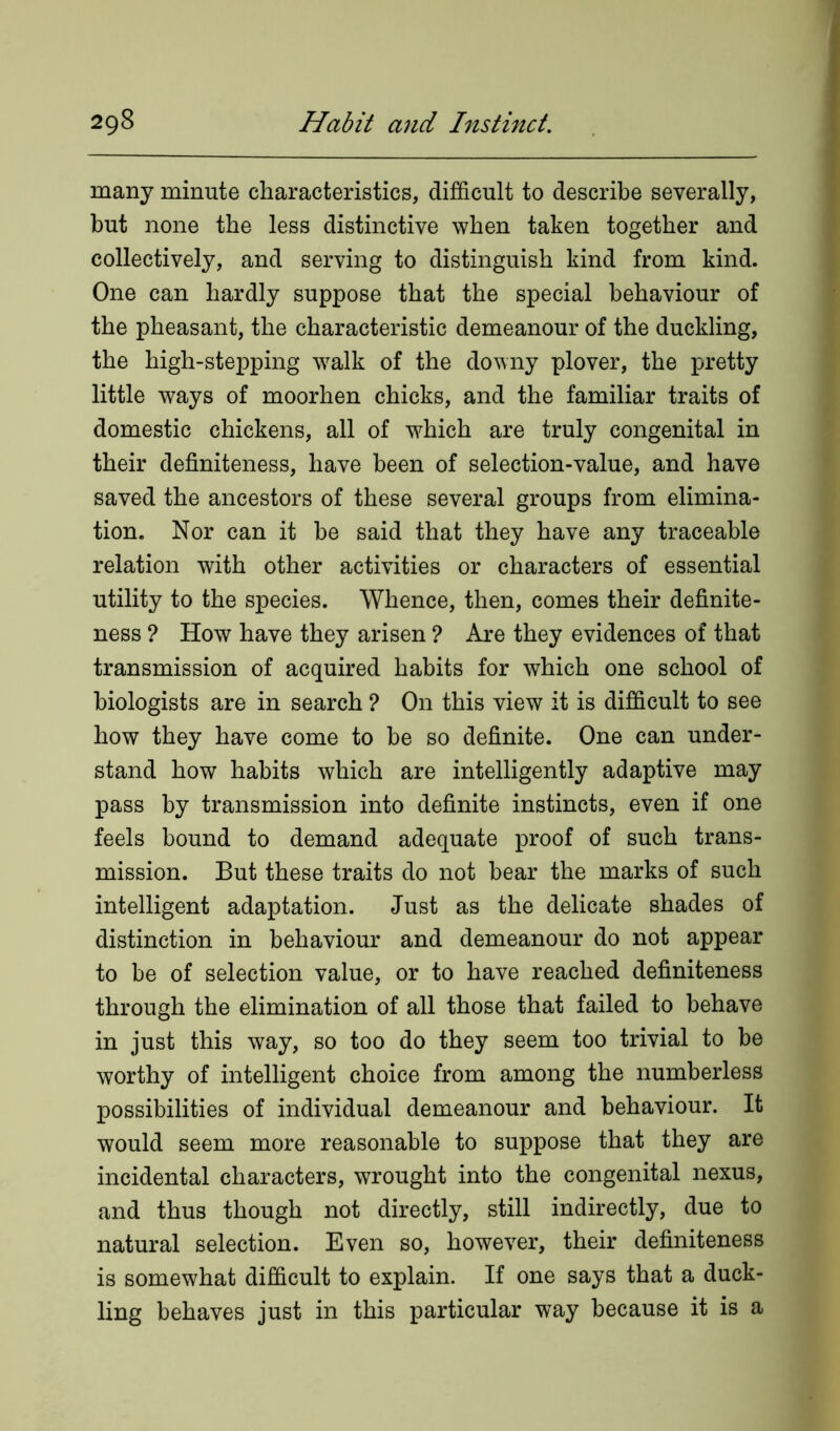 many minute characteristics, difficult to describe severally, but none the less distinctive when taken together and collectively, and serving to distinguish kind from kind. One can hardly suppose that the special behaviour of the pheasant, the characteristic demeanour of the duckling, the high-stepping walk of the downy plover, the pretty little ways of moorhen chicks, and the familiar traits of domestic chickens, all of -which are truly congenital in their definiteness, have been of selection-value, and have saved the ancestors of these several groups from elimina- tion. Nor can it be said that they have any traceable relation with other activities or characters of essential utility to the species. Whence, then, comes their definite- ness ? How have they arisen ? Are they evidences of that transmission of acquired habits for which one school of biologists are in search ? On this view it is difficult to see how they have come to be so definite. One can under- stand how habits which are intelligently adaptive may pass by transmission into definite instincts, even if one feels bound to demand adequate proof of such trans- mission. But these traits do not bear the marks of such intelligent adaptation. Just as the delicate shades of distinction in behaviour and demeanour do not appear to be of selection value, or to have reached definiteness through the elimination of all those that failed to behave in just this way, so too do they seem too trivial to be worthy of intelligent choice from among the numberless possibilities of individual demeanour and behaviour. It would seem more reasonable to suppose that they are incidental characters, wrought into the congenital nexus, and thus though not directly, still indirectly, due to natural selection. Even so, however, their definiteness is somewhat difficult to explain. If one says that a duck- ling behaves just in this particular way because it is a