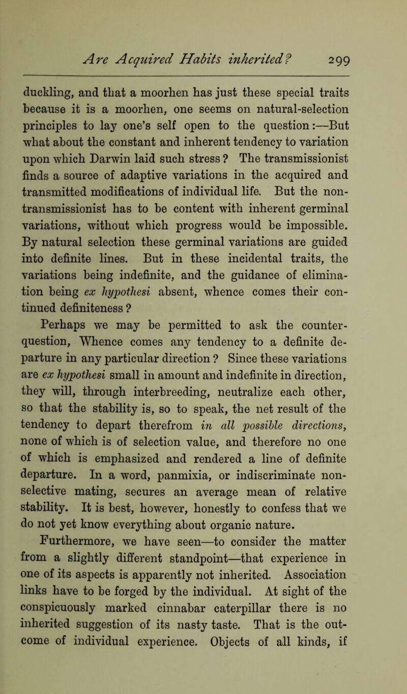 duckling, and that a moorhen has just these special traits because it is a moorhen, one seems on natural-selection principles to lay one’s self open to the question:—But what about the constant and inherent tendency to variation upon which Darwin laid such stress ? The transmissionist finds a source of adaptive variations in the acquired and transmitted modifications of individual life. But the non- transmissionist has to be content with inherent germinal variations, without which progress would be impossible. By natural selection these germinal variations are guided into definite lines. But in these incidental traits, the variations being indefinite, and the guidance of elimina- tion being ex hypothesi absent, whence comes their con- tinued definiteness ? Perhaps we may be permitted to ask the counter- question, Whence comes any tendency to a definite de- parture in any particular direction ? Since these variations are ex hypothesi small in amount and indefinite in direction, they will, through interbreeding, neutralize each other, so that the stability is, so to speak, the net result of the tendency to depart therefrom in all possible directions, none of which is of selection value, and therefore no one of which is emphasized and rendered a line of definite departure. In a word, panmixia, or indiscriminate non- selective mating, secures an average mean of relative stability. It is best, however, honestly to confess that we do not yet know everything about organic nature. Furthermore, we have seen—to consider the matter from a slightly different standpoint—that experience in one of its aspects is apparently not inherited. Association links have to be forged by the individual. At sight of the conspicuously marked cinnabar caterpillar there is no inherited suggestion of its nasty taste. That is the out- come of individual experience. Objects of all kinds, if