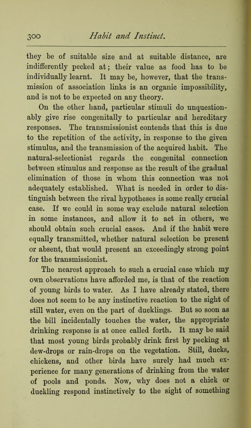 they be of suitable size and at suitable distance, are indifferently pecked at; their value as food has to be individually learnt. It may be, however, that the trans- mission of association links is an organic impossibility, and is not to be expected on any theory. On the other hand, particular stimuli do unquestion- ably give rise congenitally to particular and hereditary responses. The transmissionist contends that this is due to the repetition of the activity, in response to the given stimulus, and the transmission of the acquired habit. The natural-selectionist regards the congenital connection between stimulus and response as the result of the gradual elimination of those in whom this connection was not adequately established. What is needed in order to dis- tinguish between the rival hypotheses is some really crucial case. If we could in some way exclude natural selection in some instances, and allow it to act in others, we should obtain such crucial cases. And if the habit were equally transmitted, whether natural selection be present or absent, that would present an exceedingly strong point for the transmissionist. The nearest approach to such a crucial case which my own observations have afforded me, is that of the reaction of young birds to water. As I have already stated, there does not seem to be any instinctive reaction to the sight of still water, even on the part of ducklings. But so soon as the bill incidentally touches the water, the appropriate drinking response is at once called forth. It may be said that most young birds probably drink first by pecking at dew-drops or rain-drops on the vegetation. Still, ducks, chickens, and other birds have surely had much ex- perience for many generations of drinking from the water of pools and ponds. Now, why does not a chick or duckling respond instinctively to the sight of something