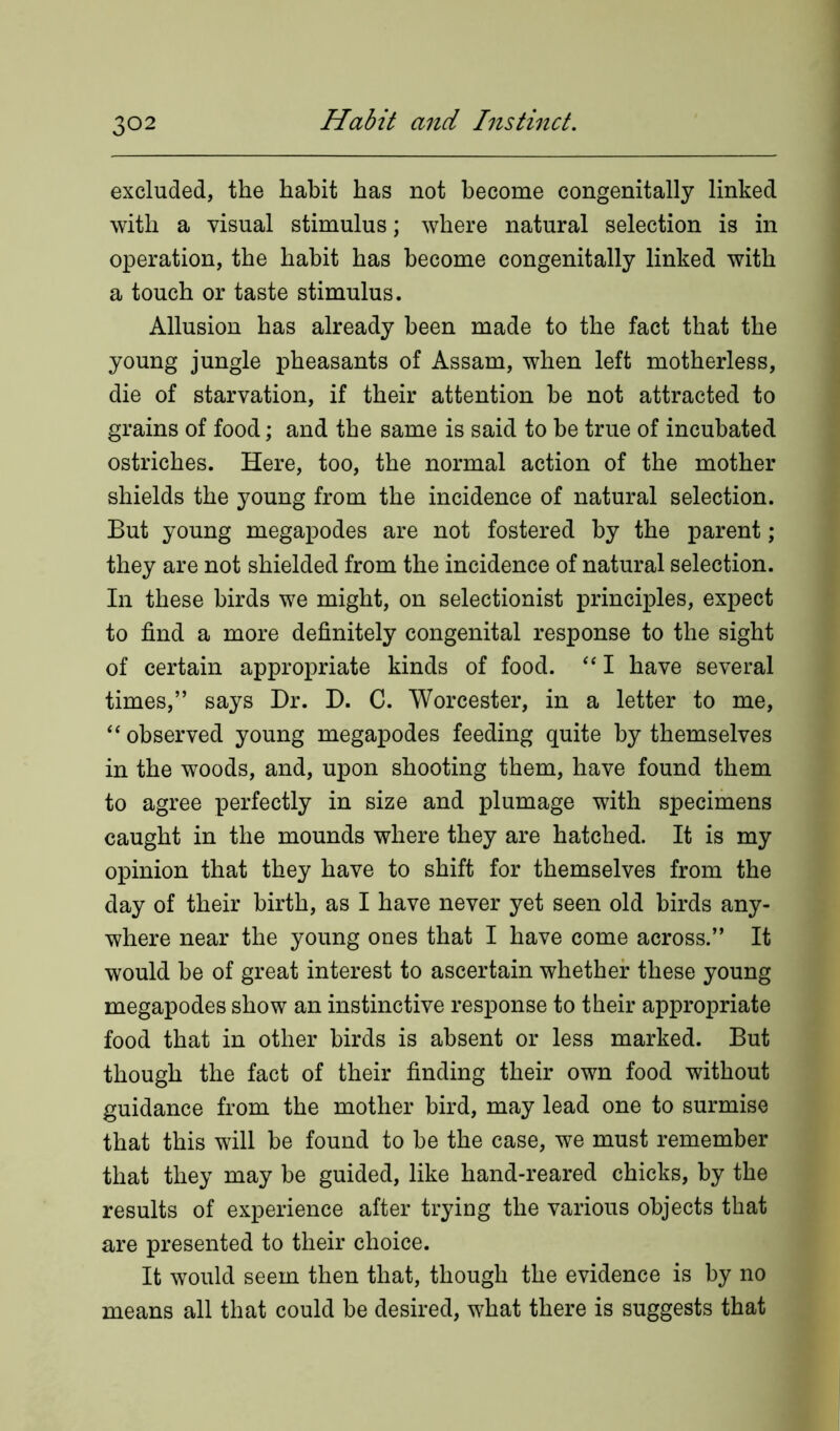 excluded, the habit has not become congenitally linked with a visual stimulus; where natural selection is in operation, the habit has become congenitally linked with a touch or taste stimulus. Allusion has already been made to the fact that the young jungle pheasants of Assam, when left motherless, die of starvation, if their attention be not attracted to grains of food; and the same is said to be true of incubated ostriches. Here, too, the normal action of the mother shields the young from the incidence of natural selection. But young megapodes are not fostered by the parent; they are not shielded from the incidence of natural selection. In these birds we might, on selectionist principles, expect to find a more definitely congenital response to the sight of certain appropriate kinds of food. “ I have several times,” says Dr. D. C. Worcester, in a letter to me, “ observed young megapodes feeding quite by themselves in the woods, and, upon shooting them, have found them to agree perfectly in size and plumage with specimens caught in the mounds where they are hatched. It is my opinion that they have to shift for themselves from the day of their birth, as I have never yet seen old birds any- where near the young ones that I have come across.” It would be of great interest to ascertain whether these young megapodes show an instinctive response to their appropriate food that in other birds is absent or less marked. But though the fact of their finding their own food without guidance from the mother bird, may lead one to surmise that this will be found to be the case, we must remember that they may be guided, like hand-reared chicks, by the results of experience after trying the various objects that are presented to their choice. It would seem then that, though the evidence is by no means all that could be desired, what there is suggests that