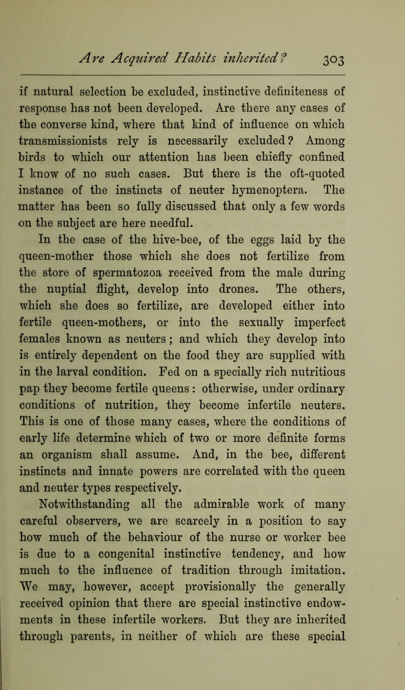 if natural selection be excluded, instinctive definiteness of response has not been developed. Are there any cases of the converse kind, where that kind of influence on which transmissionists rely is necessarily excluded ? Among birds to which our attention has been chiefly confined I know of no such cases. But there is the oft-quoted instance of the instincts of neuter hymenoptera. The matter has been so fully discussed that only a few words on the subject are here needful. In the case of the hive-bee, of the eggs laid by the queen-mother those which she does not fertilize from the store of spermatozoa received from the male during the nuptial flight, develop into drones. The others, which she does so fertilize, are developed either into fertile queen-mothers, or into the sexually imperfect females known as neuters; and which they develop into is entirely dependent on the food they are supplied with in the larval condition. Fed on a specially rich nutritious pap they become fertile queens : otherwise, under ordinary conditions of nutrition, they become infertile neuters. This is one of those many cases, where the conditions of early life determine which of two or more definite forms an organism shall assume. And, in the bee, different instincts and innate powers are correlated with the queen and neuter types respectively. Notwithstanding all the admirable work of many careful observers, we are scarcely in a position to say how much of the behaviour of the nurse or worker bee is due to a congenital instinctive tendency, and how much to the influence of tradition through imitation. We may, however, accept provisionally the generally received opinion that there are special instinctive endow- ments in these infertile workers. But they are inherited through parents, in neither of which are these special