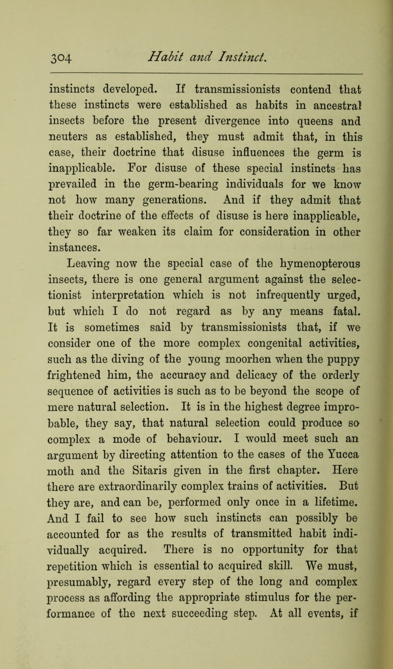 instincts developed. If transmissionists contend that these instincts were established as habits in ancestral insects before the present divergence into queens and neuters as established, they must admit that, in this case, their doctrine that disuse influences the germ is inapplicable. For disuse of these special instincts has prevailed in the germ-bearing individuals for we know not how many generations. And if they admit that their doctrine of the effects of disuse is here inapplicable, they so far weaken its claim for consideration in other instances. Leaving now the special case of the hymenopterous insects, there is one general argument against the selec- tionist interpretation which is not infrequently urged, but which I do not regard as by any means fatal. It is sometimes said by transmissionists that, if we consider one of the more complex congenital activities, such as the diving of the young moorhen when the puppy frightened him, the accuracy and delicacy of the orderly sequence of activities is such as to be beyond the scope of mere natural selection. It is in the highest degree impro- bable, they say, that natural selection could produce so complex a mode of behaviour. I would meet such an argument by directing attention to the cases of the Yucca moth and the Sitaris given in the first chapter. Here there are extraordinarily complex trains of activities. But they are, and can be, performed only once in a lifetime. And I fail to see how such instincts can possibly he accounted for as the results of transmitted habit indi- vidually acquired. There is no opportunity for that repetition which is essential to acquired skill. We must, presumably, regard every step of the long and complex process as affording the appropriate stimulus for the per- formance of the next succeeding step. At all events, if