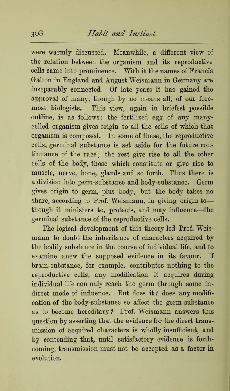 were warmly discussed. Meanwhile, a different view of the relation between the organism and its reproductive cells came into prominence. With it the names of Francis Galton in England and August Weismann in Germany are inseparably connected. Of late years it has gained the approval of many, though by no means all, of our fore- most biologists. This view, again in briefest possible outline, is as follows: the fertilized egg of any many- celled organism gives origin to all the cells of which that organism is composed. In some of these, the reproductive cells, germinal substance is set aside for the future con- tinuance of the race; the rest give rise to all the other cells of the body, those which constitute or give rise to muscle, nerve, bone, glands and so forth. Thus there is a division into germ-substance and body-substance. Germ gives origin to germ, plus body; but the body takes no share, according to Prof. Weismann, in giving origin to— though it ministers to, protects, and may influence—the germinal substance of the reproductive cells. The logical development of this theory led Prof. Weis- mann to doubt the inheritance of characters acquired by the bodily substance in the course of individual life, and to examine anew the supposed evidence in its favour. If brain-substance, for example, contributes nothing to the reproductive cells, any modification it acquires during individual life can only reach the germ through some in- direct mode of influence. But does it ? does any modifi- cation of the body-substance so affect the germ-substance as to become hereditary? Prof. Weismann answers this question by asserting that the evidence for the direct trans- mission of acquired characters is wholly insufficient, and by contending that, until satisfactory evidence is forth- coming, transmission must not be accepted as a factor in evolution.