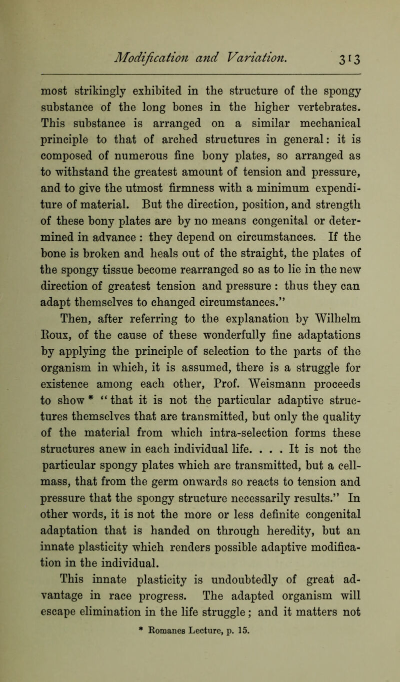 most strikingly exhibited in the structure of the spongy substance of the long bones in the higher vertebrates. This substance is arranged on a similar mechanical principle to that of arched structures in general: it is composed of numerous fine bony plates, so arranged as to withstand the greatest amount of tension and pressure, and to give the utmost firmness with a minimum expendi- ture of material. But the direction, position, and strength of these bony plates are by no means congenital or deter- mined in advance : they depend on circumstances. If the bone is broken and heals out of the straight, the plates of the spongy tissue become rearranged so as to lie in the new direction of greatest tension and pressure : thus they can adapt themselves to changed circumstances.” Then, after referring to the explanation by Wilhelm Roux, of the cause of these wonderfully fine adaptations by applying the principle of selection to the parts of the organism in which, it is assumed, there is a struggle for existence among each other, Prof. Weismann proceeds to show * “ that it is not the particular adaptive struc- tures themselves that are transmitted, but only the quality of the material from which intra-selection forms these structures anew in each individual life. ... It is not the particular spongy plates which are transmitted, but a cell- mass, that from the germ onwards so reacts to tension and pressure that the spongy structure necessarily results.” In other words, it is not the more or less definite congenital adaptation that is handed on through heredity, but an innate plasticity which renders possible adaptive modifica- tion in the individual. This innate plasticity is undoubtedly of great ad- vantage in race progress. The adapted organism will escape elimination in the life struggle; and it matters not