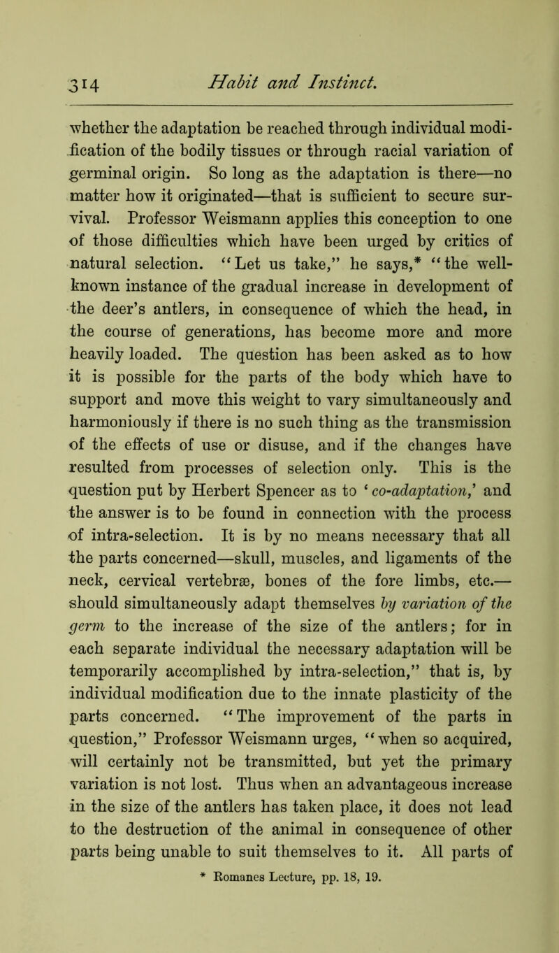 whether the adaptation be reached through individual modi- fication of the bodily tissues or through racial variation of germinal origin. So long as the adaptation is there—no matter how it originated—that is sufficient to secure sur- vival. Professor Weismann applies this conception to one of those difficulties which have been urged by critics of natural selection. “Let us take,” he says,* “the well- known instance of the gradual increase in development of the deer’s antlers, in consequence of which the head, in the course of generations, has become more and more heavily loaded. The question has been asked as to how it is possible for the parts of the body which have to support and move this weight to vary simultaneously and harmoniously if there is no such thing as the transmission of the effects of use or disuse, and if the changes have resulted from processes of selection only. This is the question put by Herbert Spencer as to ‘ co-adaptation,’ and the answer is to he found in connection with the process of intra-selection. It is by no means necessary that all the parts concerned—skull, muscles, and ligaments of the neck, cervical vertebrae, bones of the fore limbs, etc.— should simultaneously adapt themselves by variation of the germ to the increase of the size of the antlers; for in each separate individual the necessary adaptation will be temporarily accomplished by intra-selection,” that is, by individual modification due to the innate plasticity of the parts concerned. “The improvement of the parts in question,” Professor Weismann urges, “when so acquired, will certainly not be transmitted, but yet the primary variation is not lost. Thus when an advantageous increase in the size of the antlers has taken place, it does not lead to the destruction of the animal in consequence of other parts being unable to suit themselves to it. All parts of