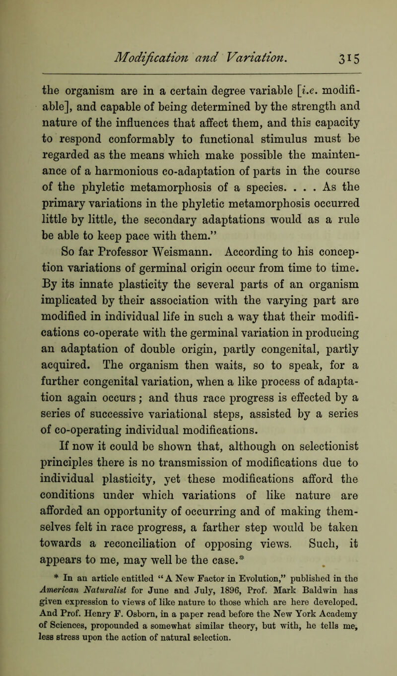 the organism are in a certain degree variable [i.e. modifi- able], and capable of being determined by the strength and nature of the influences that affect them, and this capacity to respond conformably to functional stimulus must be regarded as the means which make possible the mainten- ance of a harmonious co-adaptation of parts in the course of the phyletic metamorphosis of a species. ... As the primary variations in the phyletic metamorphosis occurred little by little, the secondary adaptations would as a rule be able to keep pace with them.” So far Professor Weismann. According to his concep- tion variations of germinal origin occur from time to time. By its innate plasticity the several parts of an organism implicated by their association with the varying part are modified in individual life in such a way that their modifi- cations co-operate with the germinal variation in producing an adaptation of double origin, partly congenital, partly acquired. The organism then waits, so to speak, for a further congenital variation, when a like process of adapta- tion again occurs; and thus race progress is effected by a series of successive variational steps, assisted by a series of co-operating individual modifications. If now it could be shown that, although on selectionist principles there is no transmission of modifications due to individual plasticity, yet these modifications afford the conditions under which variations of like nature are afforded an opportunity of occurring and of making them- selves felt in race progress, a farther step would be taken towards a reconciliation of opposing views. Such, it appears to me, may well be the case. * In an article entitled “ A New Factor in Evolution,” published in the American Naturalist for June and July, 1896, Prof. Mark Baldwin has given expression to views of like nature to those which are here developed. And Prof. Henry F. Osborn, in a paper read before the New York Academy of Sciences, propounded a somewhat similar theory, but with, he tells me, less stress upon the action of natural selection.