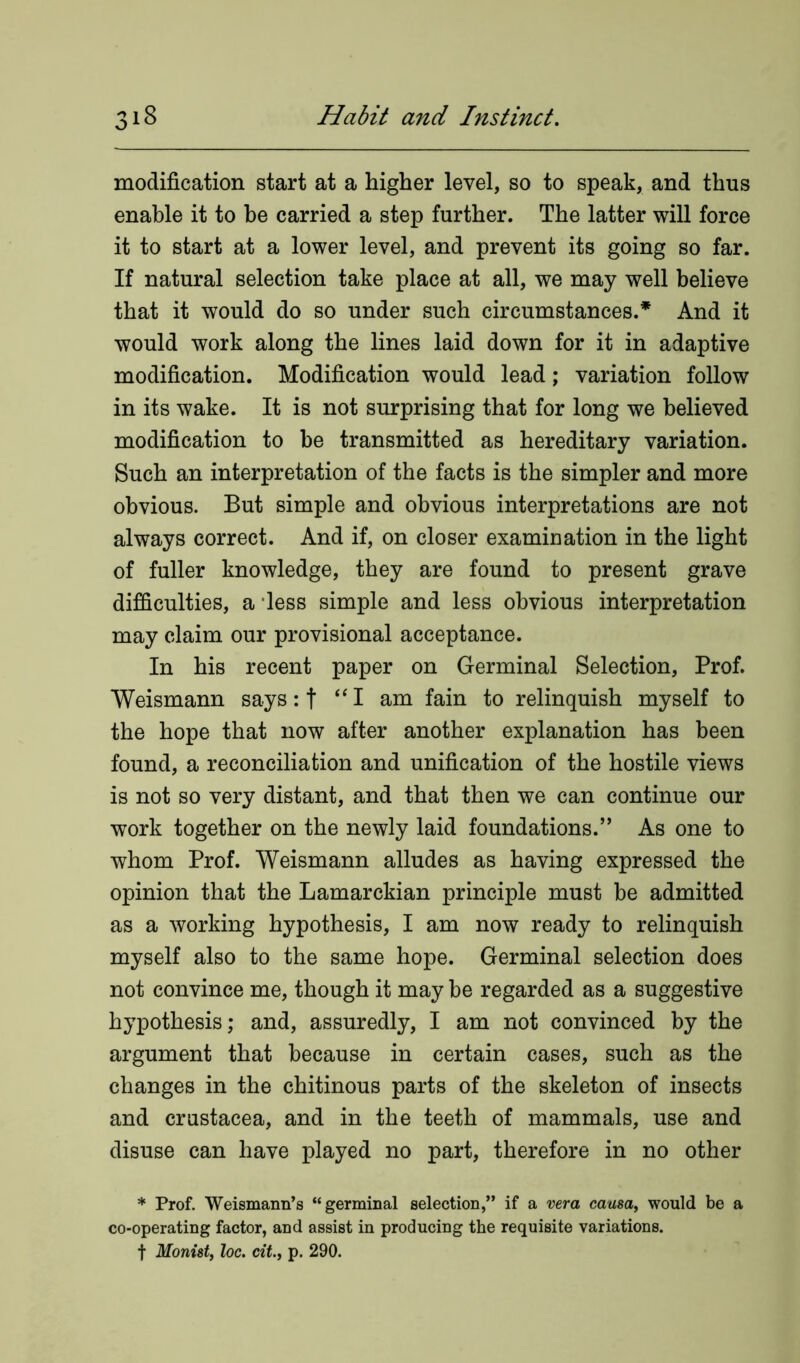 o modification start at a higher level, so to speak, and thus enable it to be carried a step further. The latter will force it to start at a lower level, and prevent its going so far. If natural selection take place at all, we may well believe that it would do so under such circumstances.* And it would work along the lines laid down for it in adaptive modification. Modification would lead; variation follow in its wake. It is not surprising that for long we believed modification to be transmitted as hereditary variation. Such an interpretation of the facts is the simpler and more obvious. But simple and obvious interpretations are not always correct. And if, on closer examination in the light of fuller knowledge, they are found to present grave difficulties, a less simple and less obvious interpretation may claim our provisional acceptance. In his recent paper on Germinal Selection, Prof. Weismann says: t “I am fain to relinquish myself to the hope that now after another explanation has been found, a reconciliation and unification of the hostile views is not so very distant, and that then we can continue our work together on the newly laid foundations.” As one to whom Prof. Weismann alludes as having expressed the opinion that the Lamarckian principle must be admitted as a working hypothesis, I am now ready to relinquish myself also to the same hope. Germinal selection does not convince me, though it may be regarded as a suggestive hypothesis; and, assuredly, I am not convinced by the argument that because in certain cases, such as the changes in the chitinous parts of the skeleton of insects and Crustacea, and in the teeth of mammals, use and disuse can have played no part, therefore in no other * Prof. Weismann’s “germinal selection,” if a vera causa, would be a co-operating factor, and assist in producing the requisite variations. t Monist, loc. cit., p. 290.