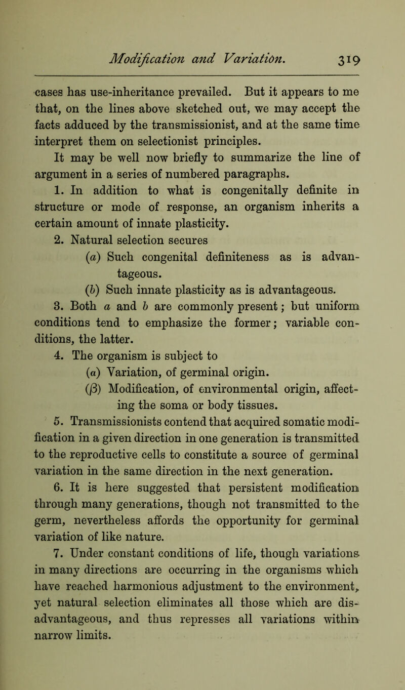 cases has use-inheritance prevailed. But it appears to me that, on the lines above sketched out, we may accept the facts adduced by the transmissionist, and at the same time interpret them on selectionist principles. It may be well now briefly to summarize the line of argument in a series of numbered paragraphs. 1. In addition to what is congenitally definite in structure or mode of response, an organism inherits a certain amount of innate plasticity. 2. Natural selection secures (a) Such congenital definiteness as is advan- tageous. (b) Such innate plasticity as is advantageous. 3. Both a and b are commonly present; but uniform conditions tend to emphasize the former; variable con- ditions, the latter. 4. The organism is subject to (a) Variation, of germinal origin. (j3) Modification, of environmental origin, affect- ing the soma or body tissues. 5. Transmissionists contend that acquired somatic modi- fication in a given direction in one generation is transmitted to the reproductive cells to constitute a source of germinal variation in the same direction in the next generation. 6. It is here suggested that persistent modification through many generations, though not transmitted to the germ, nevertheless affords the opportunity for germinal variation of like nature. 7. Under constant conditions of life, though variations, in many directions are occurring in the organisms which have reached harmonious adjustment to the environment, yet natural selection eliminates all those which are dis- advantageous, and thus represses all variations within narrow limits.